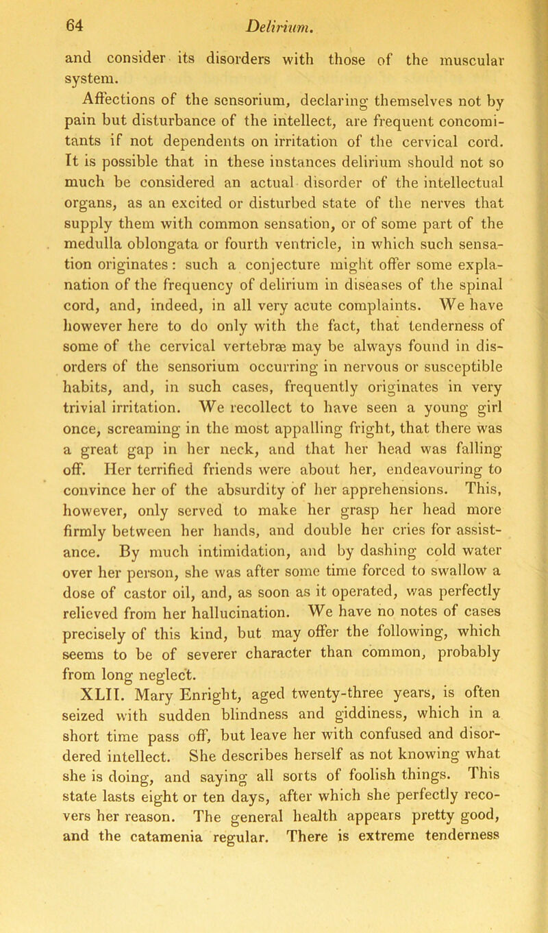 and consider its disorders with those of the muscular system. Affections of the scnsorium, declaring themselves not by pain but disturbance of the intellect, are frequent concomi- tants if not dependents on irritation of the cervical cord. It is possible that in these instances delirium should not so much be considered an actual disorder of the intellectual organs, as an excited or disturbed state of the nerves that supply them with common sensation, or of some part of the medulla oblongata or fourth ventricle, in which such sensa- tion originates: such a conjecture might offer some expla- nation of the frequency of delirium in diseases of the spinal cord, and, indeed, in all very acute complaints. We have however here to do only with the fact, that tenderness of some of the cervical vertebrae may be always found in dis- orders of the sensorium occurring in nervous or susceptible habits, and, in such cases, frequently originates in very trivial irritation. We recollect to have seen a young girl once, screaming in the most appalling fright, that there was a great gap in her neck, and that her head was falling off. Her terrified friends were about her, endeavouring to convince her of the absurdity of her apprehensions. This, however, only served to make her grasp her head more firmly between her hands, and double her cries for assist- ance. By much intimidation, and by dashing cold water over her person, she was after some time forced to swallow a dose of castor oil, and, as soon as it operated, was perfectly relieved from her hallucination. We have no notes of cases precisely of this kind, but may offer the following, which seems to be of severer character than common, probably from long neglect. XLII. Mary Enright, aged twenty-three years, is often seized with sudden blindness and giddiness, which in a short time pass off, but leave her with confused and disor- dered intellect. She describes herself as not knowing what she is doing, and saying all sorts of foolish things. This state lasts eight or ten days, after which she perfectly reco- vers her reason. The general health appears pretty good, and the catamenia regular. There is extreme tenderness