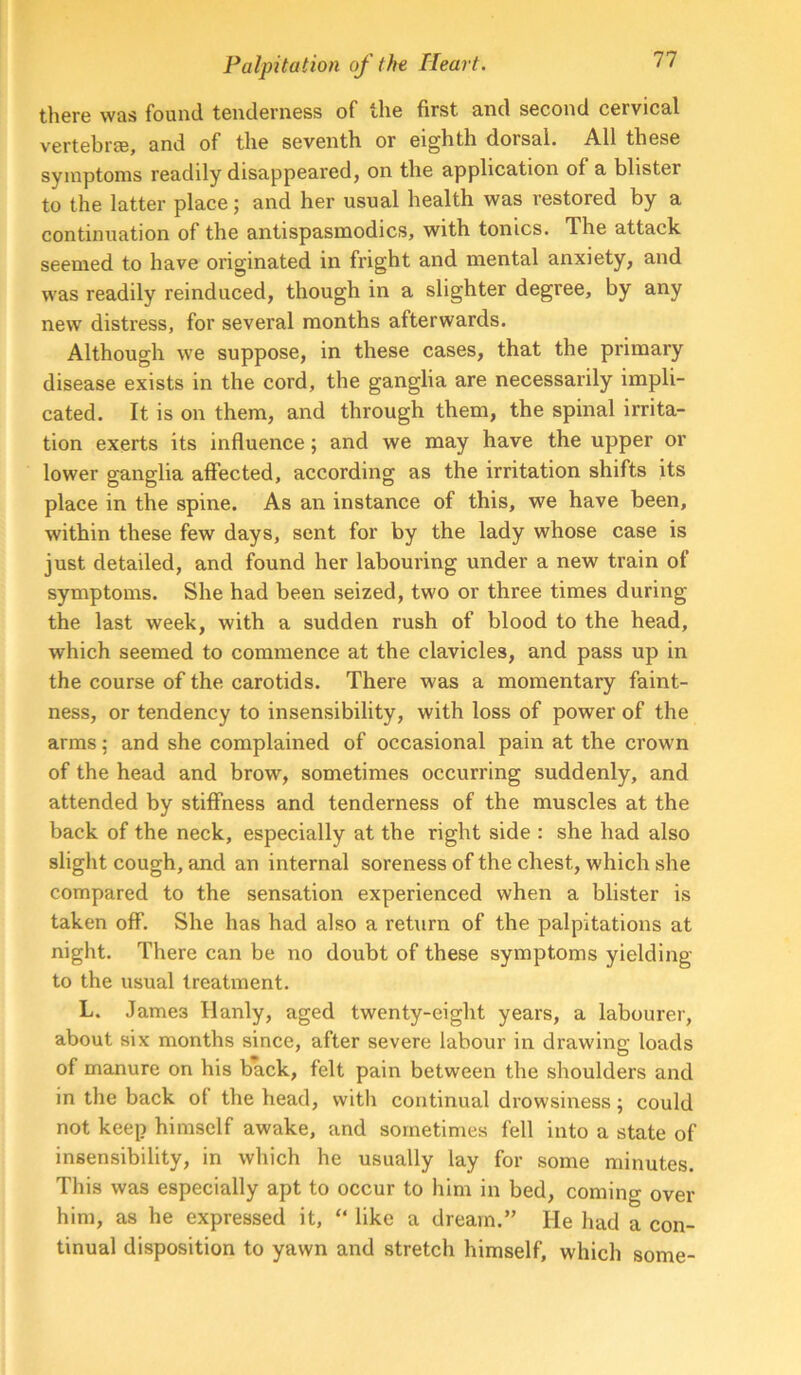 there was found tenderness of the first and second cervical vertebr®, and of the seventh or eighth dorsal. All these symptoms readily disappeared, on the application of a blister to the latter place; and her usual health was restored by a continuation of the antispasmodics, with tonics. The attack seemed to have originated in fright and mental anxiety, and was readily reinduced, though in a slighter degree, by any new distress, for several months afterwards. Although we suppose, in these cases, that the primary disease exists in the cord, the ganglia are necessarily impli- cated. It is on them, and through them, the spinal irrita- tion exerts its influence; and we may have the upper or lower ganglia affected, according as the irritation shifts its place in the spine. As an instance of this, we have been, within these few days, sent for by the lady whose case is just detailed, and found her labouring under a new train of symptoms. She had been seized, two or three times during the last week, with a sudden rush of blood to the head, which seemed to commence at the clavicles, and pass up in the course of the carotids. There was a momentary faint- ness, or tendency to insensibility, with loss of power of the arms; and she complained of occasional pain at the crown of the head and brow, sometimes occurring suddenly, and attended by stiffness and tenderness of the muscles at the back of the neck, especially at the right side : she had also sliglit cough, and an internal soreness of the chest, which slie compared to the sensation experienced when a blister is taken off. She has had also a return of the palpitations at night. There can be no doubt of these symptoms yielding to the usual treatment. L. James Hanly, aged twenty-eight years, a labourer, about six months since, after severe labour in drawing loads of manure on his back, felt pain between the shoulders and in the back of the head, with continual drowsiness; could not keep himself awake, and sometimes fell into a state of insensibility, in which he usually lay for some minutes. This was especially apt to occur to him in bed, coming over him, as he expressed it, “ like a dream.” He had a con- tinual disposition to yawn and stretch himself, which some-