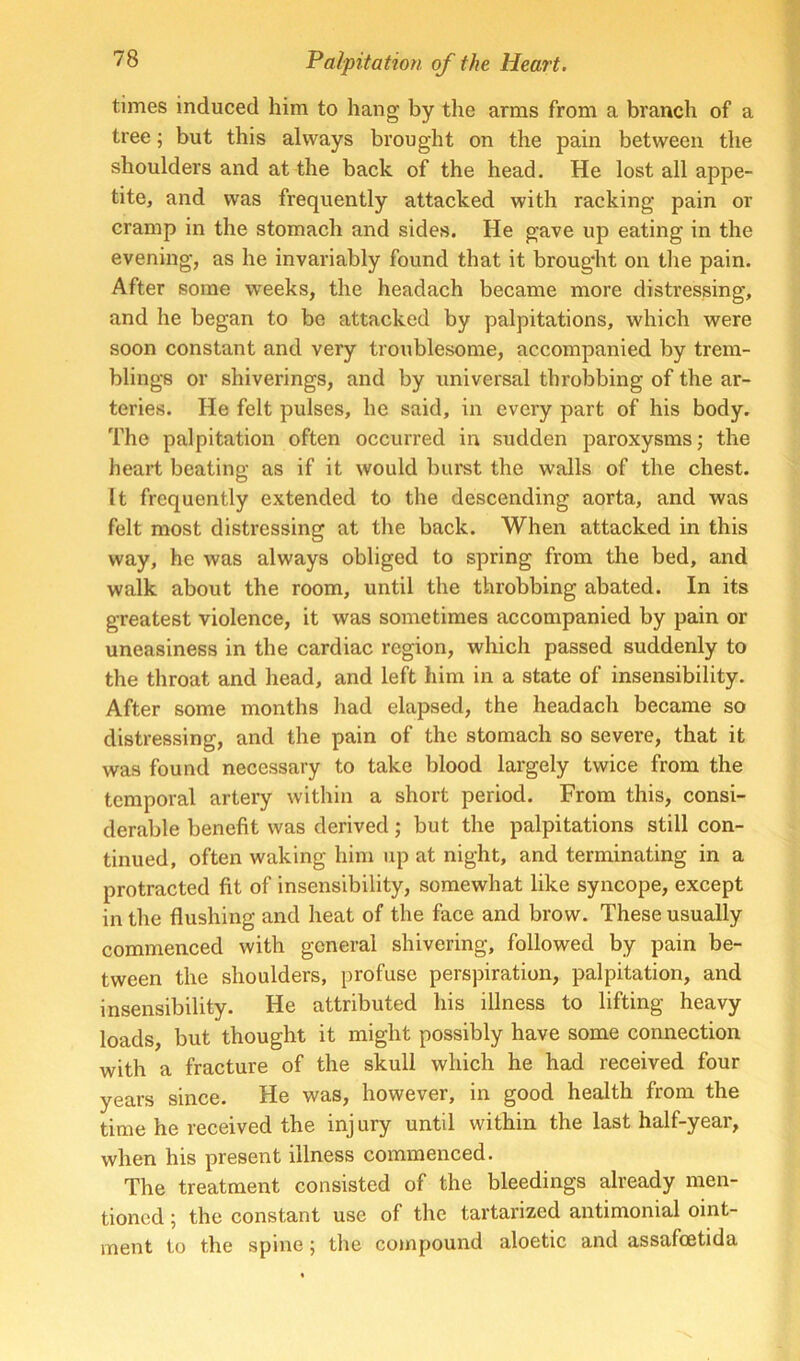 times induced him to hang by the arms from a branch of a tree; but this always brought on the pain between the shoulders and at the back of the head. He lost all appe- tite, and was frequently attacked with racking pain or cramp in the stomach and sides. He gave up eating in the evening, as he invariably found that it brought on the pain. After some weeks, the headach became more distressing, and he began to be attacked by palpitations, which were soon constant and very troublesome, accompanied by trem- blings or shiverings, and by universal throbbing of the ar- teries. He felt pulses, he said, in every part of his body. The palpitation often occurred in sudden paroxysms; the heart beating as if it would burst the walls of the chest. It frequently extended to the descending aorta, and was felt most distressing at the back. When attacked in this way, he was always obliged to spring from the bed, and walk about the room, until the throbbing abated. In its greatest violence, it was sometimes accompanied by pain or uneasiness in the cardiac region, which passed suddenly to the throat and head, and left him in a state of insensibility. After some months had elapsed, the headach became so distressing, and the pain of the stomach so severe, that it was found necessary to take blood largely twice from the temporal artery within a short period. From this, consi- derable benefit was derived; but the palpitations still con- tinued, often waking him up at night, and terminating in a protracted fit of insensibility, somewhat like syncope, except in the flushing and heat of the face and brow. These usually commenced with general shivering, followed by pain be- tween the shoulders, profuse perspiration, palpitation, and insensibility. He attributed his illness to lifting heavy loads, but thought it might possibly have some connection with a fracture of the skull which he had received four years since. He was, however, in good health from the time he received the inj ury until within the last half-year, when his present illness commenced. The treatment consisted of the bleedings already men- tioned ; the constant use of the tartarized antimonial oint- ment to the spine; the compound aloetic and assafoetida