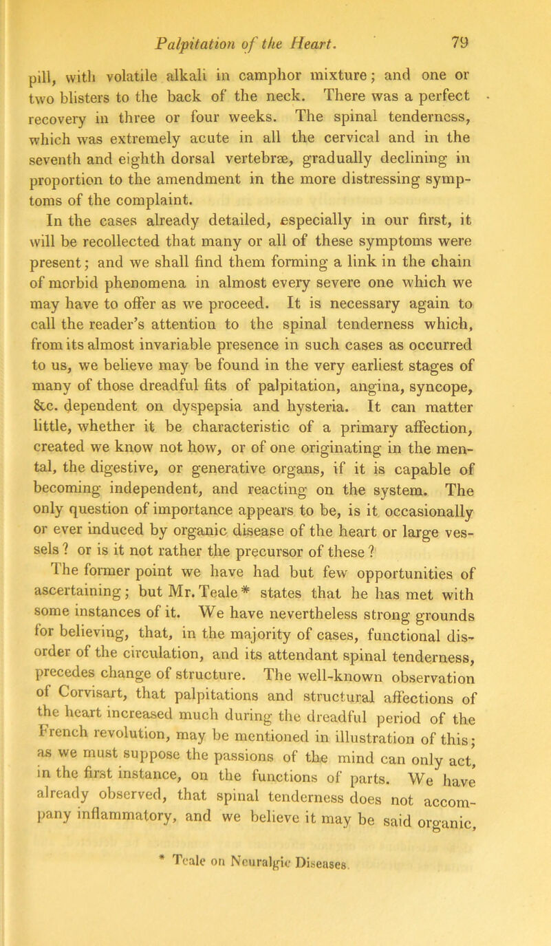 pill, with volatile alkali in camphor mixture; and one or two blisters to the back of the neck. There was a perfect recoveiy in three or four weeks. The spinal tenderness, which was extremely acute in all the cervical and in the seventh and eighth dorsal vertebrae, gradually declining in proportion to the amendment in the more distressing symp- toms of the complaint. In the cases already detailed, especially in our first, it will be recollected that many or all of these symptoms were present; and we shall find them forming a link in the chain of morbid phenomena in almost every severe one which we may have to oifer as we proceed. It is necessary again to call the reader’s attention to the spinal tenderness which, from its almost invariable presence in such cases as occurred to us, we believe may be found in the very earliest stages of many of those dreadful fits of palpitation, angina, syncope, &c. dependent on dyspepsia and hysteria. It can matter little, whether it be characteristic of a primary affection, created we know not how, or of one originating in the men- tal, the digestive, or generative organs, if it is capable of becoming independent, and reacting on the system. The only question of importance appears to be, is it occasionally or ever induced by organic disease of the heart or large ves- sels ? or is it not rather the precursor of these ? The fonuer point we have had but few' opportunities of ascertaining; but Mr. Teale * states that he has met with some instances of it. We have nevertheless strong grounds for believing, that, in the majority of cases, functional dis- order of the circulation, and its attendant spinal tenderness, precedes change of structure. The well-known observation of Corvisart, that palpitations and structural affections of the heart increased much during the dreadful period of the French ievolution, may be mentioned in illustration of this; as we must suppose the passions of the mind can only act' in the first instance, on the functions of parts. We have already observed, that spinal tenderness does not accom- pany inflammatory, and we believe it may be said organic. * Teale oti Ncuralfr'ie Diseases.