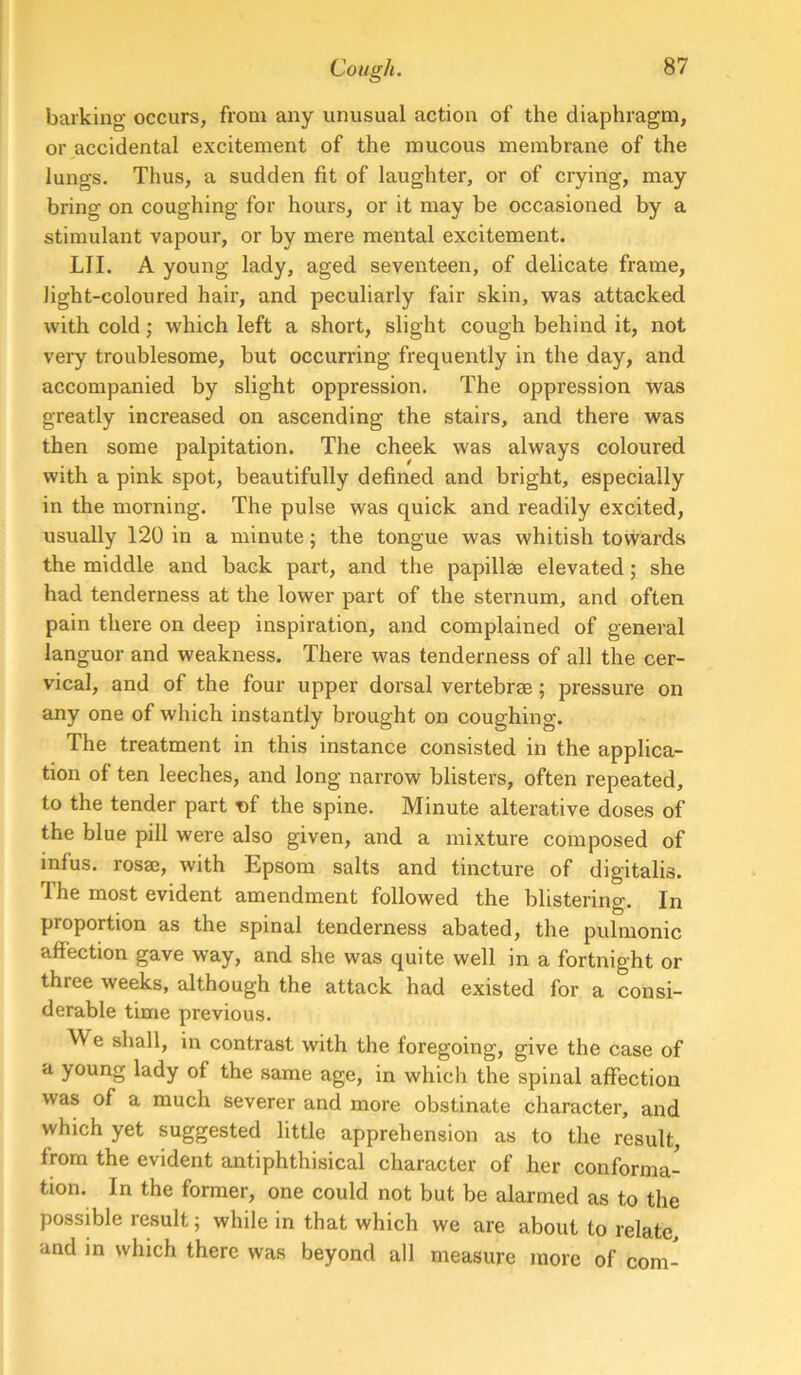 barking occurs, from any unusual action of the diaphragm, or^accidental excitement of the mucous membrane of the lungs. Thus, a sudden fit of laughter, or of crying, may bring on coughing for hours, or it may be occasioned by a stimulant vapour, or by mere mental excitement. LII. A young lady, aged seventeen, of delicate frame, light-coloured hair, and peculiarly fair skin, was attacked with cold; which left a short, slight cough behind it, not very troublesome, but occurring frequently in the day, and accompanied by slight oppression. The oppression was greatly increased on ascending the stairs, and there was then some palpitation. The cheek was always coloured with a pink spot, beautifully defined and bright, especially in the morning. The pulse was quick and readily excited, usually 120 in a minute; the tongue was whitish towards the middle and back part, and the papillae elevated; she had tenderness at the lower part of the sternum, and often pain there on deep inspiration, and complained of general languor and weakness. There was tenderness of all the cer- vical, and of the four upper dorsal vertebrae; pressure on any one of which instantly brought on coughing. The treatment in this instance consisted in the applica- tion of ten leeches, and long narrow blisters, often repeated, to the tender part T)f the spine. Minute alterative doses of the blue pill were also given, and a mixture composed of infus. rosae, with Epsom salts and tincture of digitalis. The most evident amendment followed the blistering. In proportion as the spinal tenderness abated, the pulmonic affection gave way, and she was quite well in a fortnight or three weeks, although the attack had existed for a consi- derable time previous. We shall, in contrast with the foregoing, give the case of a young lady of the same age, in which the spinal affection was of a much severer and more obstinate character, and which yet suggested little apprehension as to the result, from the evident antiphthisical character of her conforma- tion. In the former, one could not but be alarmed as to the possible result; while in that which we are about to relate, and m which there was beyond all measure more of com-