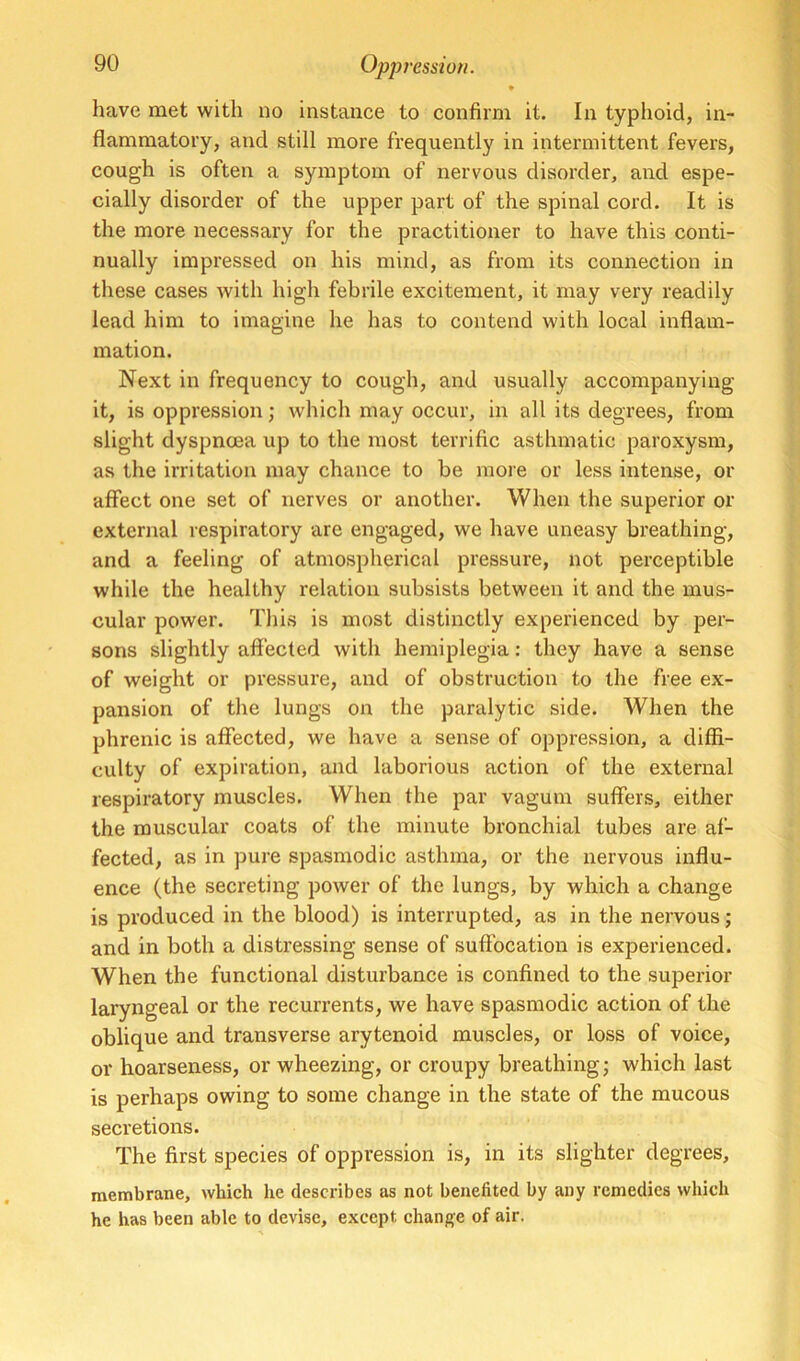 * have met with no instance to confirm it. In typhoid, in- flammatory, and still more frequently in intermittent fevers, cough is often a symptom of nervous disorder, and espe- cially disorder of the upper part of the spinal cord. It is the more necessary for the practitioner to have this conti- nually impressed on his mind, as from its connection in these cases with high febrile excitement, it may very readily lead him to imagine he has to contend with local inflam- mation. Next in frequency to cough, and usually accompanying it, is oppression; which may occur, in all its degrees, from slight dyspnoea up to the most terrific asthmatic paroxysm, as the irritation may chance to be moie or less intense, or aflfect one set of nerves or another. When the superior or external respiratory are engaged, we have uneasy breathing, and a feeling of atmospherical pressure, not perceptible while the healthy relation subsists between it and the mus- cular power. This is most distinctly experienced by per- sons slightly affected with hemiplegia: they have a sense of weight or pressure, and of obstruction to the free ex- pansion of the lungs on the paralytic side. When the phrenic is affected, we have a sense of oppression, a diffi- culty of expiration, and laborious action of the external respiratory muscles. When the par vagum suffers, either the muscular coats of the minute bronchial tubes are af- fected, as in pure spasmodic asthma, or the nervous influ- ence (the secreting power of the lungs, by which a change is produced in the blood) is interrupted, as in the nervous; and in both a distressing sense of suffocation is experienced. When the functional disturbance is confined to the superior laryngeal or the recurrents, we have spasmodic action of the oblique and transverse arytenoid muscles, or loss of voice, or hoarseness, or wheezing, or croupy breathing; which last is perhaps owing to some change in the state of the mucous secretions. The first species of oppression is, in its slighter degrees, membrane, which he describes as not benefited by any remedies which he has been able to devise, except change of air.