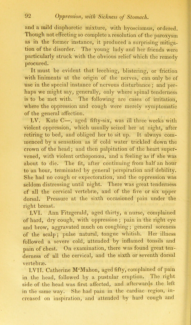 and a mild diaphoretic mixture, with hyosciamus, ordered. Though not effecting so complete a resolution of the paroxysm as in the former instance, it produced a surprising mitiga- tion of the disorder. The young lady and her friends were particularly struck with the obvious relief which the remedy procured. It must be evident that leeching, blistering, or friction with liniments at the origin of the nerves, can only be of use in the special instance of nervous disturbance; and per- haps we might say, generally, only where spinal tenderness is to be met with. The following are cases of irritation, where the oppression and cough were merely symptomatic of the general affection. LV. Kate C—, aged fifty-six, was ill three weeks with violent oppression, which usually seized her at night, after retiring to bed, and obliged her to sit up. It always com- menced by a sensation as if cold water trickled down the crown of the headj and then palpitation of the heart super- vened, with violent orthoponcea, and a feeling as if she was about to die. The fit, after continuing from half an hour to an hour, terminated by general perspiration and debility. She had no cough or expectoration, and the oppression w&s seldom distressing until night. There w^as great tenderness of all the cervical vertebrte, and of the five or six upper dorsal. Pressure at the sixth occasioned pain under the riffht breast. LVI. Ann Fitzgerald, aged thirty, a nurse, complained of hard, dry cough, with oppression ; pain in the right eye and brow, aggravated much on coughing; general soreness of the scalp j pulse natural, tongue whitish. Her illness followed a severe cold, attended by inflamed tonsils and pain of chest. On examination, there was found great ten- derness of all the cervical, and the sixth or seventh dorsal vertebree. LVII. Catherine M‘Mahon, aged fifty, complained of pain in the head, followed by a pustular eruption. The right side of the head was first affected, and afterwards the left in the same way. She had pain in the cardiac region, in- creased on inspiration, and attended by hard cough and