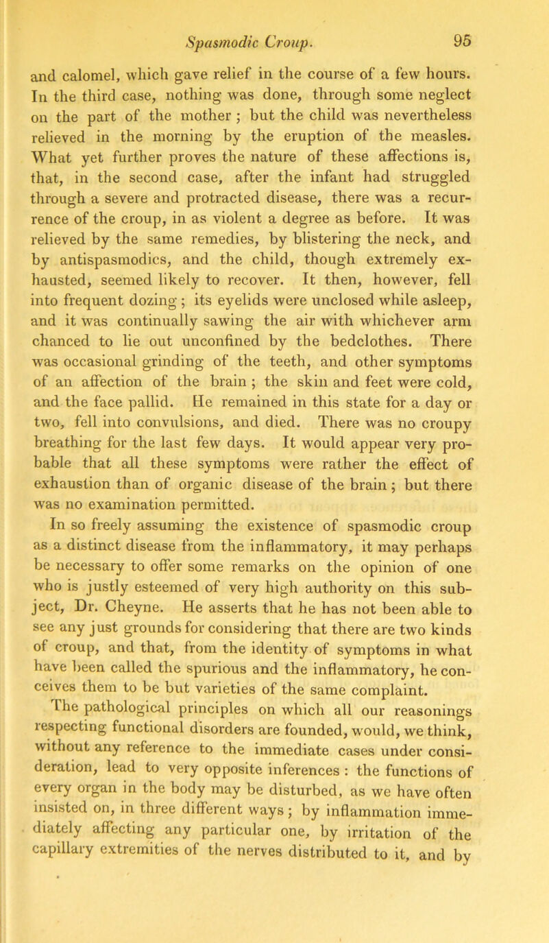 and calomel, which gave relief in the course of a few hours. In the third case, nothing was done, through some neglect on the part of the mother ; but the child was nevertheless relieved in the morning by the eruption of the measles. What yet further proves the nature of these alfections is, that, in the second case, after the infant had struggled through a severe and protracted disease, there was a recur- rence of the croup, in as violent a degree as before. It was relieved by the same remedies, by blistering the neck, and by antispasmodics, and the child, though extremely ex- hausted, seemed likely to recover. It then, however, fell into frequent dozing ; its eyelids were unclosed while asleep, and it was continually sawing the air with whichever arm chanced to lie out unconfined by the bedclothes. There was occasional grinding of the teeth, and other symptoms of an affection of the brain ; the skin and feet were cold, and the face pallid. He remained in this state for a day or two, fell into convidsions, and died. There was no croupy breathing for the last few days. It would appear very pro- bable that all these symptoms were rather the effect of exhaustion than of organic disease of the brain ; but there was no examination permitted. In so freely assuming the existence of spasmodic croup as a distinct disease from the inflammatory, it may perhaps be necessary to offer some remarks on the opinion of one who is justly esteemed of very high authority on this sub- ject, Dr. Cheyne. He asserts that he has not been able to see any just grounds for considering that there are two kinds of croup, and that, from the identity of symptoms in what have been called the spurious and the inflammatory, he con- ceives them to be but varieties of the same complaint. The pathological principles on which all our reasonings respecting functional disorders are founded, would, we think, without any reference to the immediate cases under consi- deration, lead to very opposite inferences : the functions of every organ in the body may be disturbed, as we have often insisted on, in three different ways; by inflammation imme- diately affecting any particular one, by irritation of the capillary extremities of the nerves distributed to it, and by