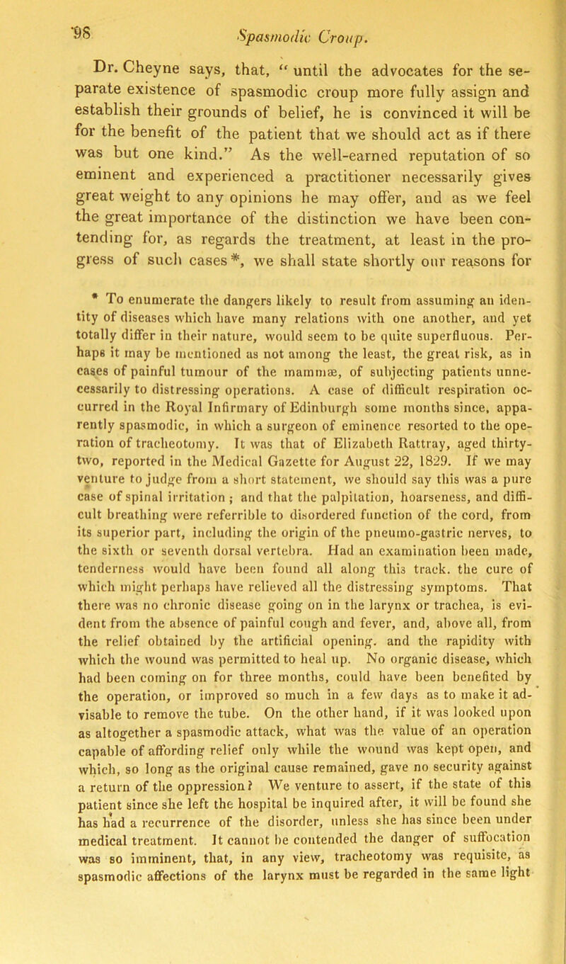 Dr. Cheyne says, that, “ until the advocates for the se- parate existence of spasmodic croup more fully assign and establish their grounds of belief, he is convinced it will be for the benefit of the patient that we should act as if there was but one kind.” As the well-earned reputation of so eminent and experienced a practitioner necessarily gives great weight to any opinions he may offer, and as we feel the great importance of the distinction we have been con- tending for, as regards the treatment, at least in the pro- gress of sucli cases*, we shall state shortly our reasons for * To enumerate the dangers likely to result from assuming an iden- tity of diseases which have many relations with one another, and yet totally differ in their nature, would seem to be quite superfluous. Per- haps it may be mentioned as not among the least, the great risk, as in cases of painful tumour of the mammae, of subjecting patients unne- cessarily to distressing operations. A case of difficult respiration oc- curred in the Royal Infirmary of Edinburgh some months since, appa- rently spasmodic, in which a surgeon of eminence resorted to the ope- ration of tracheotomy. It was that of Elizabeth Rattray, aged thirty- two, reported in the Medical Gazette for August 22, 1829. If we may venture to judge from a short statement, we should say this was a pure case of spinal irritation ; and that the palpitation, hoarseness, and diffi- cult breathing were referrible to disordered function of the cord, from its superior part, including the origin of the pneumo-gastric nerves, to the sixth or seventh dorsal vertebra. Had an examination been made, tenderness would have been found all along this track, the cure of which might perhaps have relieved all the distressing symptoms. That there was no chronic disease going on in the larynx or trachea, is evi- dent from the absence of painful cough and fever, and, above all, from the relief obtained by the artificial opening, and the rapidity with which the wound was permitted to heal up. No organic disease, which had been coming on for three months, could have been benefited by the operation, or improved so much in a few days as to make it ad- visable to remove the tube. On the other hand, if it was looked upon as altogether a spasmodic attack, what was the value of an operation capable of affording relief only while the wound was kept open, and which, so long as the original cause remained, gave no security against a return of the oppression? We venture to assert, if the state of this patient since she left the hospital be inquired after, it will be found she has had a recurrence of the disorder, unless she has since been under medical treatment. It cannot lie contended the danger of suffocation was so imminent, that, in any view, tracheotomy was requisite, as spasmodic affections of the larynx must be regarded in the same light