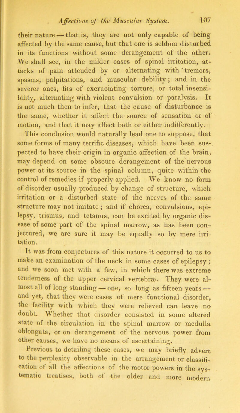 their nature — that is, they are not only capable of being affected by the same cause, but that one is seldom disturbed in its functions without some derangement of the other. We shall see, in the milder cases of spinal irritation, at- tacks of pain attended by or alternating with 'tremors, spasms, palpitations, and muscular debility; and in the severer ones, fits of excruciating torture, or total insensi- bility, alternating with violent convulsion or paralysis. It is not much then to infer, that the cause of disturbance is the same, whether it affect the source of sensation or of motion, and that it may affect both or either indifferently. This conclusion would naturally lead one to suppose, that some forms of many terrific diseases, which have been sus- pected to have their origin in organic affection of the brain, may depend on some obscure derangement of the'nervous power at its source in the spinal column, quite within the control of remedies if properly applied. We know no form of disorder usually produced by change of structure, which irritation or a disturbed state of the nerves of the same structure may not imitate; and if chorea, convulsions, eyri- lepsy, trismus, and tetanus, can be excited by organic dis- ease of some part of the spinal marrow, as has been con- jectured, we are sure it may be equally so by mere irri- tation. It was from conjectures of this nature it occurred to us to make an examination of the neck in some cases of epilepsy ; and we soon met with a few% in which there was extreme tenderness of the upper cervical vertebrae. They were al- most all of long standing — one, so long as fifteen years — and yet, that they were cases of mere functional disorder, the facility with which they were relieved can leave no doubt. Whether that disorder consisted in some altered state of the circulation in the spinal marrow or medulla oblongata, or on derangement of the nervous power from other causes, we have no means of ascertaining. Previous to detailing these cases, we may briefly advert to the perplexity observable in the arrangement or classifi- cation of all the affections of the motor powers in the sys- tematic treatises, both ol’ ihe older and more modern