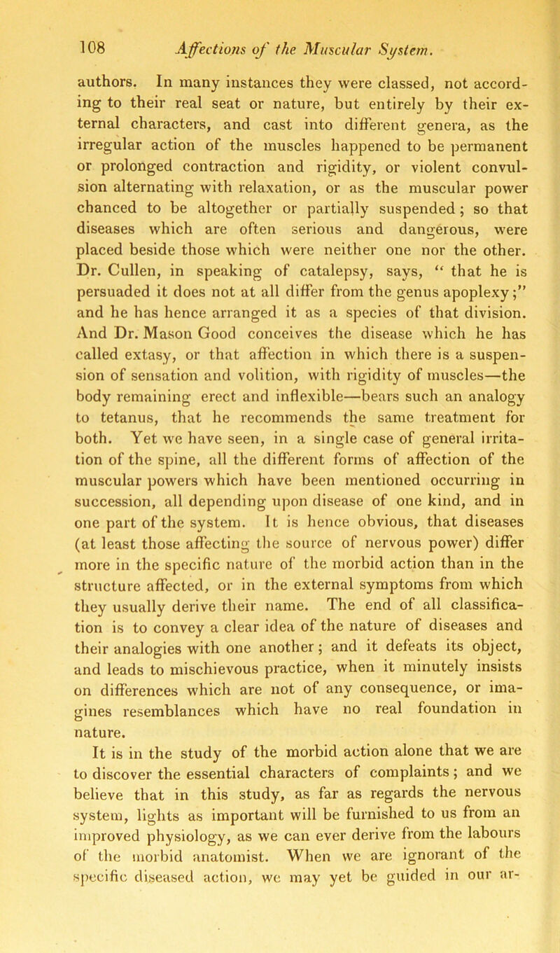 authors, In many instances they were classed, not accord- ing to their real seat or nature, but entirely by their ex- ternal characters, and cast into different genera, as the irregular action of the muscles happened to be permanent or prolonged contraction and rigidity, or violent convul- sion alternating with relaxation, or as the muscular power chanced to be altogether or partially suspended; so that diseases which are often serious and dangerous, were placed beside those which were neither one nor the other. Dr. Cullen, in speaking of catalepsy, says, “ that he is persuaded it does not at all differ from the genus apoplexy and he has hence arranged it as a species of that division. And Dr. Mason Good conceives the disease which he has called extasy, or that affection in which there is a suspen- sion of sensation and volition, with rigidity of muscles—the body remaining erect and inflexible—bears such an analogy to tetanus, that he recommends the same treatment for both. Yet we have seen, in a single case of general irrita- tion of the spine, all the different forms of affection of the muscular powers which have been mentioned occurring in succession, all depending upon disease of one kind, and in one part of the system. It is hence obvious, that diseases (at least those affecting the source of nervous power) differ more in the specific nature of the morbid action than in the structure affected, or in the external symptoms from which they usually derive their name. The end of all classifica- tion is to convey a clear idea of the nature of diseases and their analogies with one another; and it defeats its object, and leads to mischievous practice, when it minutely insists on differences which are not of any consequence, or ima- gines resemblances which have no real foundation in nature. It is in the study of the morbid action alone that we are to discover the essential characters of complaints; and we believe that in this study, as far as regards the nervous system, lights as important will be furnished to us from an improved physiology, as we can ever derive from the labours of the morbid anatomist. When we are ignorant of the specific diseased action, we may yet be guided in our ar-