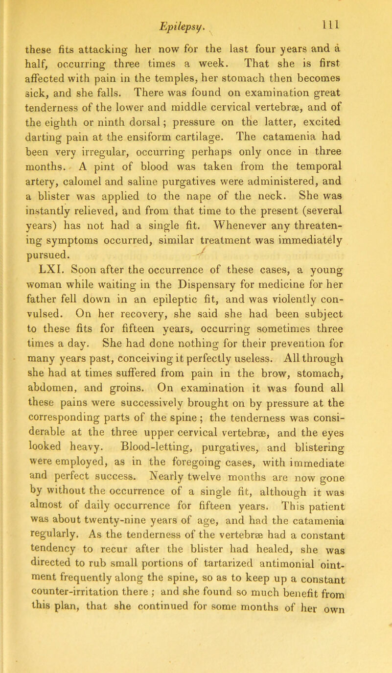 these fits attacking her now for the last four years and a half, occurring three times a week. That she is first aflfected with pain in the temples, her stomach then becomes sick, and she falls. There was found on examination great tenderness of the lower and middle cervical vertebrae, and of the eighth or ninth dorsal; pressure on the latter, excited darting pain at the ensiform cartilage. The catamenia had been very irregular, occurring perhaps only once in three months. A pint of blood was taken from the temporal artery, calomel and saline purgatives were administered, and a blister was applied to the nape of the neck. She was instantly relieved, and from that time to the present (several years) has not had a single fit. Whenever any threaten- ing symptoms occurred, similar treatment was immediately pursued. LXI. Soon after the occurrence of these cases, a young woman while waiting in the Dispensary for medicine for her father fell down in an epileptic fit, and was violently con- vulsed. On her recovery, she said she had been subject to these fits for fifteen years, occurring sometimes three times a day. She had done nothing for their prevention for many years past, conceiving it perfectly useless. All through she had at times suffered from pain in the brow, stomach, abdomen, and groins. On examination it was found all these pains were successively brought on by pressure at the corresponding parts of the spine; the tenderness was consi- derable at the three upper cervical vertebrse, and the eyes looked heavy. Blood-letting, purgatives, and blistering were employed, as in the foregoing cases, with immediate and perfect success. Nearly twelve months are now gone by without the occurrence of a single fit, although it was almost of daily occurrence for fifteen years. This patient was about twenty-nine years of age, and had the catamenia regularly. As the tenderness of the vertebree had a constant tendency to recur after the blister had healed, she was directed to rub small portions of tartarized antimonial oint- ment frequently along the spine, so as to keep up a constant counter-irritation there ; and she found so much benefit from this plan, that she continued for some months of her own