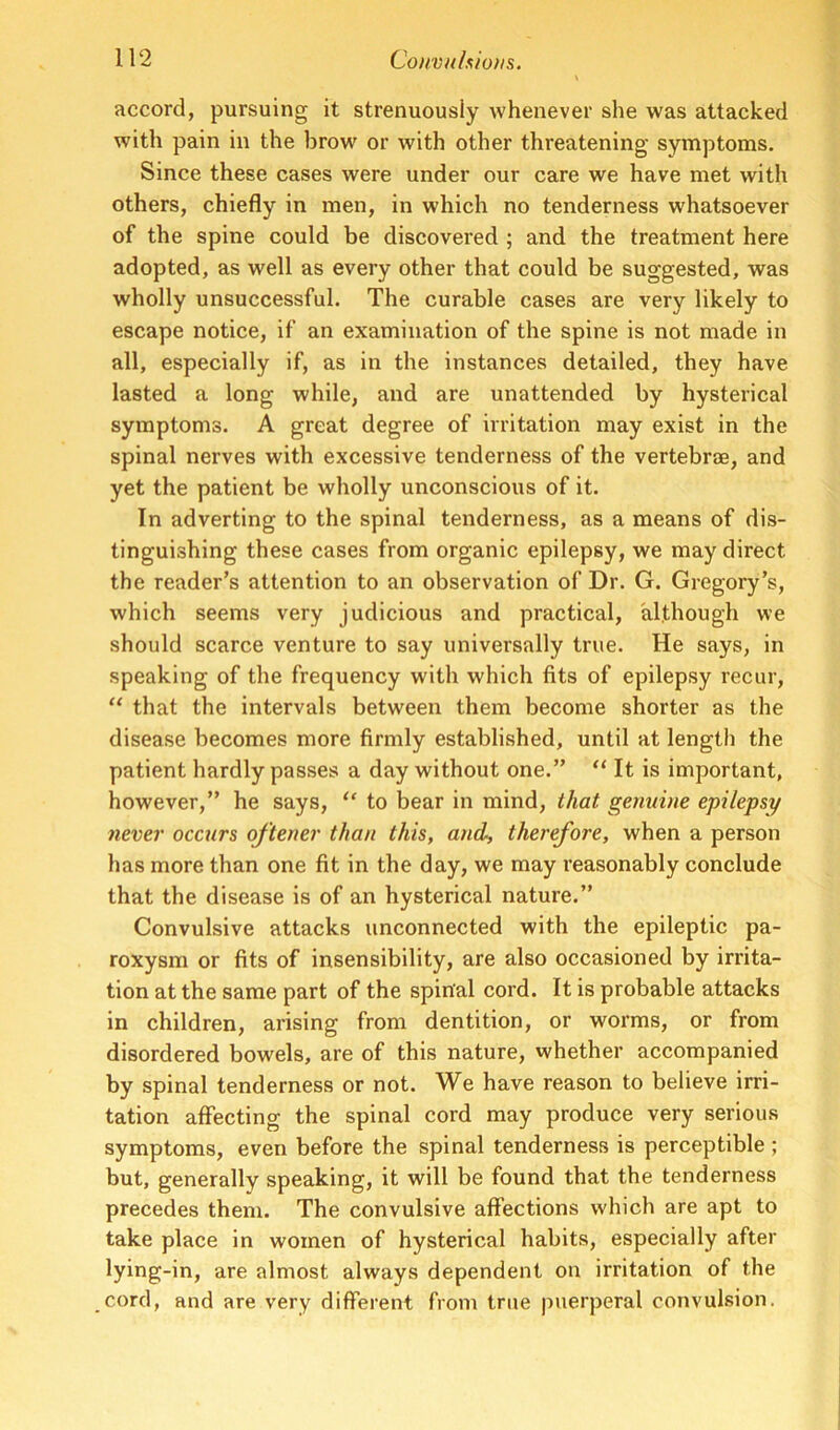 accord, pursuing it strenuously whenever she was attacked with pain in the brow or with other threatening symptoms. Since these cases were under our care we have met with others, chiefly in men, in which no tenderness whatsoever of the spine could be discovered ; and the treatment here adopted, as well as every other that could be suggested, was wholly unsuccessful. The curable cases are very likely to escape notice, if an examination of the spine is not made in all, especially if, as in the instances detailed, they have lasted a long while, and are unattended by hysterical symptoms. A great degree of irritation may exist in the spinal nerves with excessive tenderness of the vertebrae, and yet the patient be wholly unconscious of it. In adverting to the spinal tenderness, as a means of dis- tinguishing these cases from organic epilepsy, we may direct the reader’s attention to an observation of Dr. G. Gregory’s, which seems very judicious and practical, although we should scarce venture to say universally true. He says, in speaking of the frequency with which fits of epilepsy recur, “ that the intervals between them become shorter as the disease becomes more firmly established, until at length the patient hardly passes a day without one.” “ It is important, however,” he says, “ to bear in mind, that genuine epilepsy never occurs oftener than this, and, therefore, when a person has more than one fit in the day, we may reasonably conclude that the disease is of an hysterical nature.” Convulsive attacks unconnected with the epileptic pa- roxysm or fits of insensibility, are also occasioned by irrita- tion at the same part of the spinal cord. It is probable attacks in children, arising from dentition, or worms, or from disordered bowels, are of this nature, whether accompanied by spinal tenderness or not. We have reason to believe irri- tation affecting the spinal cord may produce very serious symptoms, even before the spinal tenderness is perceptible ; but, generally speaking, it will be found that the tenderness precedes them. The convulsive affections which are apt to take place in women of hysterical habits, especially after lying-in, are almost always dependent on irritation of the cord, and are very different from true puerperal convulsion.