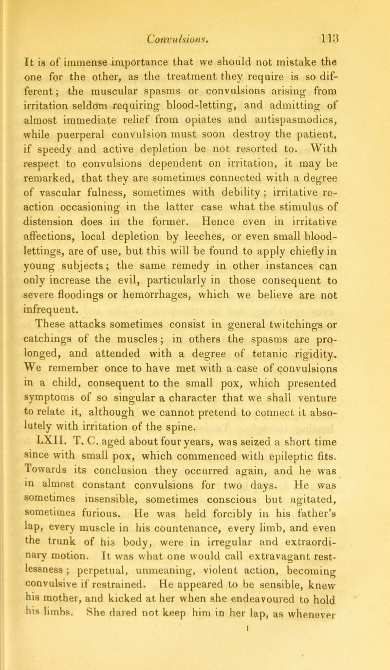 It is of immense importance that we should not mistake the one for the other, as the treatment they require is so dif- ferent ; the muscular spasms or convulsions arising from irritation seldom requiring blood-letting, and admitting of almost immediate relief from opiates and antispasmodics, while puerperal convulsion must soon destroy the patient, if speedy and active depletion be not resorted to. With respect to convulsions dependent on irritation, it may be remarked, that they are sometimes connected with a degree of vascular fulness, sometimes with debility; irritative re- action occasioning in the latter case what the stimulus of distension does in the former. Hence even in irritative affections, local depletion by leeches, or even small blood- lettings, are of use, but this will be found to apply chiefly in young subjects; the same remedy in other instances can only increase the evil, particularly in those consequent to severe floodings or hemorrhages, which we believe are not infrequent. These attacks sometimes consist in general twitchings or catchings of the muscles; in others the spasms are pro- longed, and attended with a degree of tetanic rigidity^ We remember once to have met with a case of convulsions in a child, consequent to the small pox, which presented symptoms of so singular a character that we shall venture to relate it, although we cannot pretend to connect it abso- lutely with irritation of the spine. LXII. T. C. aged about four years, was seized a short time since with small pox, which commenced with epileptic fits. Towards its conclusion they occurred again, and he was in almost constant convulsions for two days. He was sometimes insensible, sometimes conscious but agitated, sometimes furious. He was held forcibly in his father’s lap, every muscle in his countenance, every limb, and even the trunk of his body, were in irregular and extraordi- nary motion. It was what one would call extravagant rest- lessness ; perpetual, unmeaning, violent action, becoming convulsive if restrained. He appeared to be sensible, knew his mother, and kicked at her when she endeavoured to hold his limbs. She dared not keep him in her lap, as whenever I