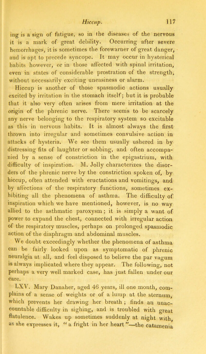 ing is a sign of fatigue, so in the diseases of the nervous it is a mark of great debility. Occurring after severe hemorrhages, it is sometimes the forewarner of great danger, and is apt to precede syncope. It may occur in hysterical habits however, or in those affected with spinal irritation, even in states of considerable prostration of the strength, without necessarily exciting uneasiness or alarm. Hiccup is another of those spasmodic actions usually excited by irritation in the stomach itself; but it is probable that it also very often arises from mere irritation at the origin of the phrenic nerve. There seems to be scarcely any nerve belonging to the respiratory system so excitable as this in nervous habits. It is almost always the first thrown into irregular and sometimes convulsive action in attacks of hysteria. We see them usually ushered in by distressing fits of laughter or sobbing, and often accompa- nied by a sense of constriction in the epigastrium, with difficulty of inspiration. M. Jolly characterizes the disor- ders of the phrenic nerve by the constriction spoken of, by hiccup, often attended with eructations and vomitings, and by affections of the respiratory functions, sometimes ex- hibiting all the phenomena of asthma. The difficulty of inspiration which we have mentioned, however, is no way allied to the asthmatic paroxysm; it is simply a want of power to expand the chest, connected with irregular action of the respiratory muscles, perhaps on prolonged spasmodic action of the diaphragm and abdominal muscles. We doubt exceedingly whether the phenomena of asthma can be fairly looked upon as symptomatic of phrenic neuralgia at all, and feel disposed to believe the par vagum IS always implicated where they appear. The following, not perhaps a very well marked case, has just fallen under our care. LXV. Mary Danaher, aged 46 years, ill one month, com- plains of a sense of weights or of a lump at the sternum, which prevents her drawing her breath ; finds an unac- countable difficulty in sighing, and is troubled with great flatulence. Wakes up sometimes suddenly at night with as she expresses it, ** a fright in her heart ”—the catamenia