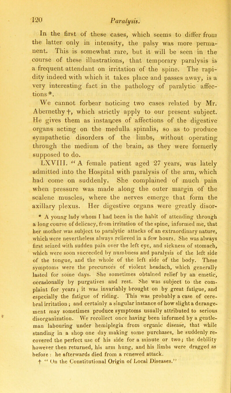 In the first ot these cases, which seems to dili'er from the latter only in intensity, the palsy was more perma- nent. This is somewhat rare, but it will be seen in the course of these illustrations, that temporary paralysis is a frequent attendant on irritation of the spine. The rapi- dity indeed with which it takes place and passes away, is a very interesting fact in the pathology of paralytic affec- tions *. We cannot forbear noticing two cases related by Mr. Abernethyf, which strictly apply to our present subject, lie gives them as instai^ces of affections of the digestive organs acting on the medulla spinalis, so as to produce sympathetic disorders of the limbs, without operating through the medium of the brain, as they were formerly supposed to do. LXVIII. “ A female patient aged 27 years, was lately admitted into the Hospital with paralysis of the arm, which had come on suddenly. She complained of much pain when pressure was made along the outer margin of the scalene muscles, where the nerves emerge that form the axillary plexus. Her digestive organs were greatly disor- * A younj^ lady whom I had been in the habit of attending through a long course of delicacy, from irritation of the spine, informed me, that her mother was subject to paralytic attacks of an extraordinary nature, which were nevertheless always relieved in a few hours. She was always first seized with sudden pain over the left eye, and sickness of stomach, which were soon succeeded by numbness and paralysis of the left side of the tongue, and the whole of the left side of the body. These symptoms were the precursors of violent headach, which generally lasted for some days. She sometimes obtained relief by an emetic, occasionally by purgatives and rest. She was subject to the com- plaint for years; it was invariably brought on by great fatigue, and especially the fatigue of riding. This was probably a case of cere- bral irritation ; and certainly a singular instance of how slight a derange- ment may sometimes produce symptoms usually attributed to serious disorganization. We recollect once having been informed by a gentle- man labouring under hemiplegia from organic disease, that while standing in a shop one day making some purchases, he suddenly re- covered the perfect use of his side for a minute or two; the debility hovvever then returned, his arm hung, and his limbs were dragged as before : he afterwards died from a renewed attack. t “ On the Constitutional Origin of Local Diseases.”