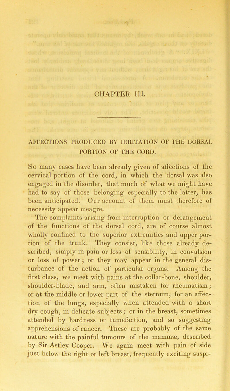 CHAPTER 111. AFFECTIONS PRODUCED BY IRRITATION OF 'J'HE DORSAJi PORTION OF THE CORD. So many cases have been already given of affections of the cervical portion of the cord, in which the dorsal was also engaged in the disorder, that much of what we might have had to say of those belonging especially to the latter, has been anticipated. Our account of them must therefore of necessity appear meagre. The complaints arising from interruption or derangement of the functions of the dorsal cord, are of course almost wholly confined to the superior extremities and upper por- tion of the trunk. They consist, like those already de- scribed, simply in pain or loss of sensibility, in convulsion or loss of power ; or they may appear in the general dis- turbance of the action of particular organs. Among the first class, we meet with pains at the collar-bone, shoulder, shoulder-blade, and arm, often mistaken for rheumatism ; or at the middle or lower part of the sternum, for an affec- tion of the lungs, especially when attended with a short dry cough, in delicate subjects; or in the breast, sometimes attended by hardness or tumefaction, and so suggesting apprehensions of cancer. These are probably of the same nature with the painful tumours of the mammae, described by Sir Astley Cooper. We again meet with pain of side just below the right or left breast, frequently exciting suspi-