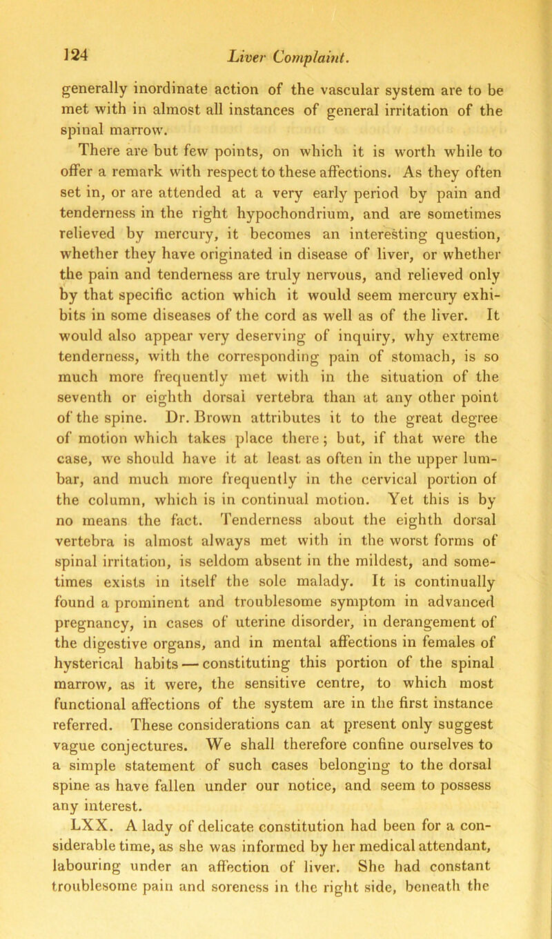 generally inordinate action of the vascular system are to be met with in almost all instances of general irritation of the spinal marrow. There are but few points, on which it is worth while to offer a remark with respect to these affections. As they often set in, or are attended at a very early period by pain and tenderness in the right hypochondrium, and are sometimes relieved by mercury, it becomes an interesting question, whether they have originated in disease of liver, or whether the pain and tenderness are truly nervous, and relieved only by that specific action which it would seem mercuiy exhi- bits in some diseases of the cord as well as of the liver. It would also appear very deserving of inquiry, why extreme tenderness, with the corresponding pain of stomach, is so much more frequently met with in the situation of the seventh or eighth dorsal vertebra than at any other point of the spine. Dr. Brown attributes it to the great degree of motion which takes place there; but, if that were the case, we should have it at least as often in the upper lum- bar, and much more frequently in the cervical portion of the column, which is in continual motion. Yet this is by no means the fact. Tenderness about the eighth dorsal vertebra is almost always met with in the worst forms of spinal irritation, is seldom absent in the mildest, and some- times exists in itself the sole malady. It is continually found a prominent and troublesome symptom in advanced pregnancy, in cases of uterine disorder, in derangement of the digestive organs, and in mental affections in females of hysterical habits — constituting this portion of the spinal marrow, as it were, the sensitive centre, to which most functional affections of the system are in the first instance referred. These considerations can at present only suggest vague conjectures. We shall therefore confine ourselves to a simple statement of such cases belonging to the dorsal spine as have fallen under our notice, and seem to possess any interest. LXX. A lady of delicate constitution had been for a con- siderable time, as she was informed by her medical attendant, labouring under an affection of liver. She had constant troublesome pain and soreness in the right side, beneath the