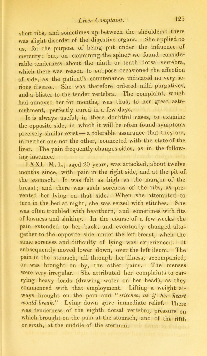 sliort ribs, and sometimes up between the shoulders : there was slight disorder of the digestive organs. She applied to us, for the purpose of being put under the influence of mercury; but, on examining the spine,• we found conside- rable tenderness about the ninth or tenth dorsal vertebra, which there was reason to suppose occasioned the affection of side, as the patient’s countenance indicated no very se- rious disease. She was therefore ordered mild purgatives, and a blister to the tender vertebra. The complaint, which had annoyed her for months, was thus, to her great asto- nishment, perfectly cured in a few days. It is always usef^ul, in these doubtful cases, to examine the opposite side, in which it will be often found symptoms precisely similar exist — a tolerable assurance that they are, in neither one nor the other, connected with the state of the liver. The pain frequently changes sides, as in the follow- ing instance. LXXI. M. L., aged 20 years, was attacked, about twelve months since, with pain in the right side, and at the pit of. the stomach. It was felt as high as the margin of the breast; and there was such soreness of the ribs, as pre- vented her lying on that side. When she attempted to turn in the bed at night, she was seized with stitches. She was often troubled with heartburn, and sometimes with fits of lowness and sinking. In the course of a few weeks the pain extended to her back, and eventually changed alto- gether to the opposite side under the left breast, when the same soreness and difficulty of lying was experienced. It subsequently moved lower down, over the left ileum. The pain in the stomach, all through her illness, accompanied, or was brought on by, the other pains. The menses were very irregular. She attributed her complaints to car- rying heavy loads (drawing water on her head), as they commenced with that employment. Lifting a weight al- ways brought on the pain and “ stitches, as if her heart would break.” Lying down gave immediate relief. There was tenderness of the eighth dorsal vertebra, pressure on which brought on the pain at the stomach, and of the fifth or sixth, at the middle of the sternum.