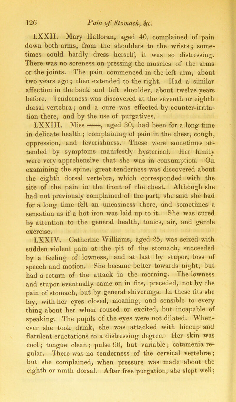 LXXII. Mary Halloi'an, aged 40, complained of pain down both arms, from the shoulders to the wrists ; some- times could hardly dress herself, it was so distressing. There was no soreness on pressing the muscles of the arms or the joints. The pain commenced in the left arm, about two years ago ; then extended to the right. Had a similar affection in the back and left shoulder, about twelve years before. Tenderness was discovered at the seventh or eighth dorsal vertebra; and a cure was effected by counter-irrita- tion there, and by the use of purgatives. LXXIII. Miss , aged 30, had been for a long time in delicate health ; complaining of pain in the chest, cough, oppression, and feverishness. These were sometimes at- tended by symptoms manifestly hysterical. Her family were very apprehensive that she was in consumption. On examining the spine, great tenderness was discovered about the eighth dorsal vertebra, which corresponded with the site of the pain in the front of the chest. Although she had not previously complained of the part, she said she had for a long time felt an uneasiness there, and sometimes a sensation as if a hot iron was laid up to it. She was cured by attention to the general health, tonics, air, and gentle exercise. LXXIV. Catherine Williams, aged 25, was seized with sudden violent pain at the pit of the stomach, succeeded by a feeling of lowness, and at last by stupor, loss of speech and motion. She became better towards night, but had a return of the attack in the morning. The lowness and stupor eventually came on in fits, preceded, not by the pain of stomach, but by general shiverings. In these fits she lay, with her eyes closed, moaning, and sensible to every thing about her when roused or excited, but incapable of speaking. The pupils of the eyes were not dilated. When- ever she took drink, she was attacked with hiccup and flatulent eructations to a distressing degree. Her skin was cool; tongue clean; pulse 90, but variable; catamenia re- gular. There was no tenderness of the cervical vertebrae; but she complained, when pressure was made about the eighth or ninth dorsal. After free purgation, she slept well;