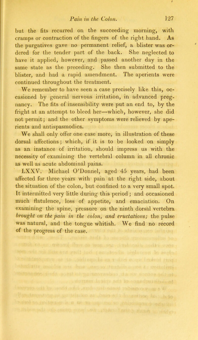 but the fits recurred on the succeeding morning, with cramps or contraction of the fingers of the right hand. As the purgatives gave no permanent relief, a blister was or- dered for the tender part of the back. She neglected to have it applied, however, and passed another day in the same state as the preceding. She then submitted to the blister, and had a rapid amendment. The aperients were continued throughout the treatment. We remember to have seen a case precisely like this, oc- casioned by general nervous irritation, in advanced preg- nancy. The fits of insensibility were put an end to, by the fright at an attempt to bleed her—which, however, she did not permit; and the other symptoms were relieved by ape- rients and antispasmodics. We shall only olfer one case more, in illustration of these dorsal affections; which, if it is to be looked on simply as an instance of irritation, should impress us with the necessity of examining the vertebral column in all chronic as well as acute abdominal pains. LXXV. Michael O’Donnel, aged 45 years, had been affected for three years with pain at the right side, about the situation of the colon, but confined to a very small spot. It intermitted very little during this period; and occasioned much flatulence, loss of appetite, and emaciation. On examining the spine, pressure on the ninth dorsal vertebra brought on the fain in the colon, and eructations: the pulse was natural, and the tongue whitish. We find no record of the progress of the case.