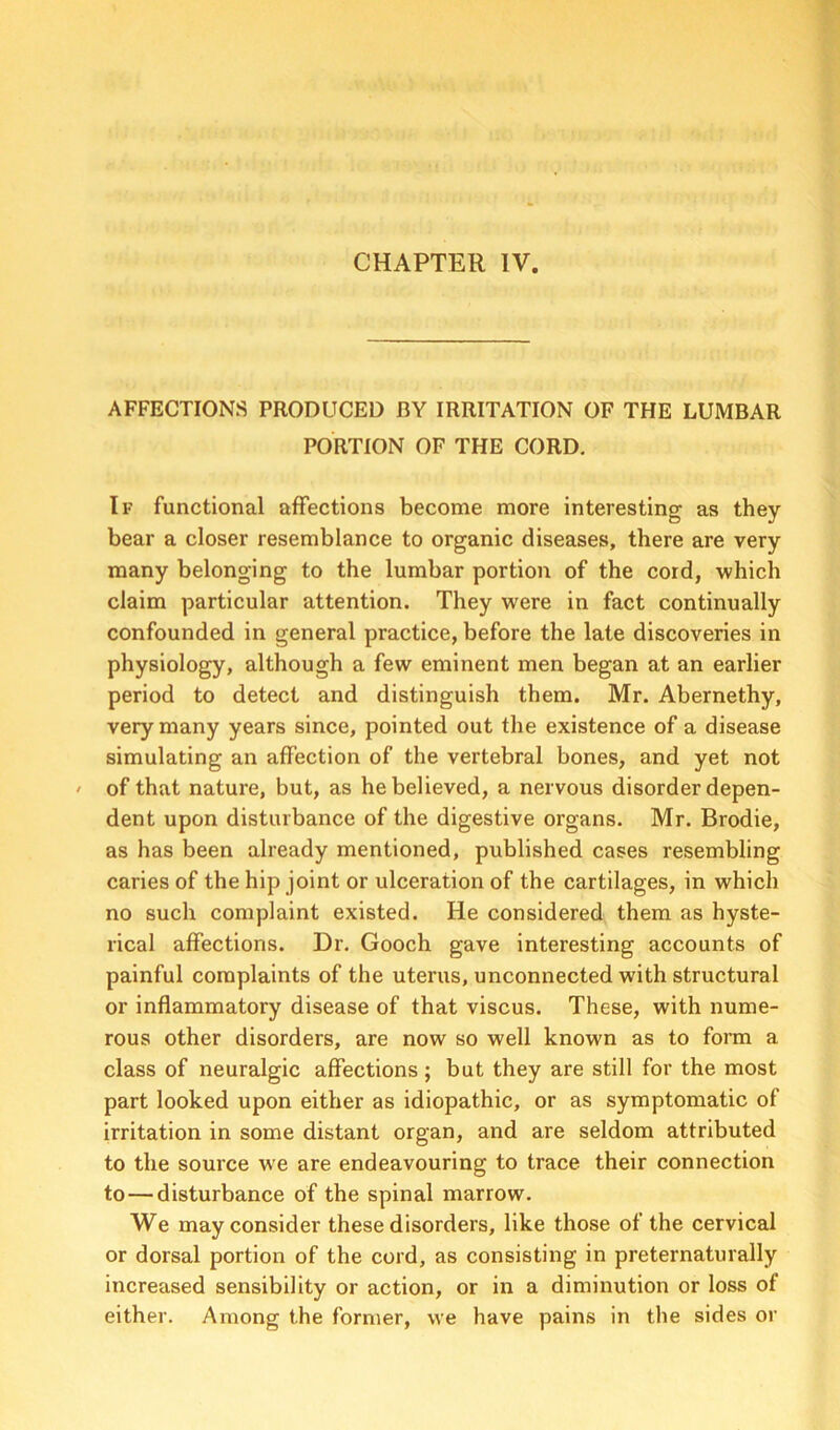 AFFECTIONS PRODUCED BY IRRITATION OF THE LUMBAR PORTION OF THE CORD. If functional affections become more interesting as they bear a closer resemblance to organic diseases, there are very many belonging to the lumbar portion of the cord, which claim particular attention. They were in fact continually confounded in general practice, before the late discoveries in physiology, although a few eminent men began at an earlier period to detect and distinguish them. Mr. Abernethy, very many years since, pointed out the existence of a disease simulating an affection of the vertebral bones, and yet not of that nature, but, as he believed, a nervous disorder depen- dent upon disturbance of the digestive organs. Mr. Brodie, as has been already mentioned, published cases resembling caries of the hip joint or ulceration of the cartilages, in which no such complaint existed. He considered them as hyste- rical affections. Dr. Gooch gave interesting accounts of painful complaints of the uterus, unconnected with structural or inflammatory disease of that viscus. These, with nume- rous other disorders, are now so well known as to form a class of neuralgic affections; but they are still for the most part looked upon either as idiopathic, or as symptomatic of irritation in some distant organ, and are seldom attributed to the source we are endeavouring to trace their connection to—disturbance of the spinal marrow. We may consider these disorders, like those of the cervical or dorsal portion of the cord, as consisting in preternaturally increased sensibility or action, or in a diminution or loss of either. Among the former, we have pains in the sides or