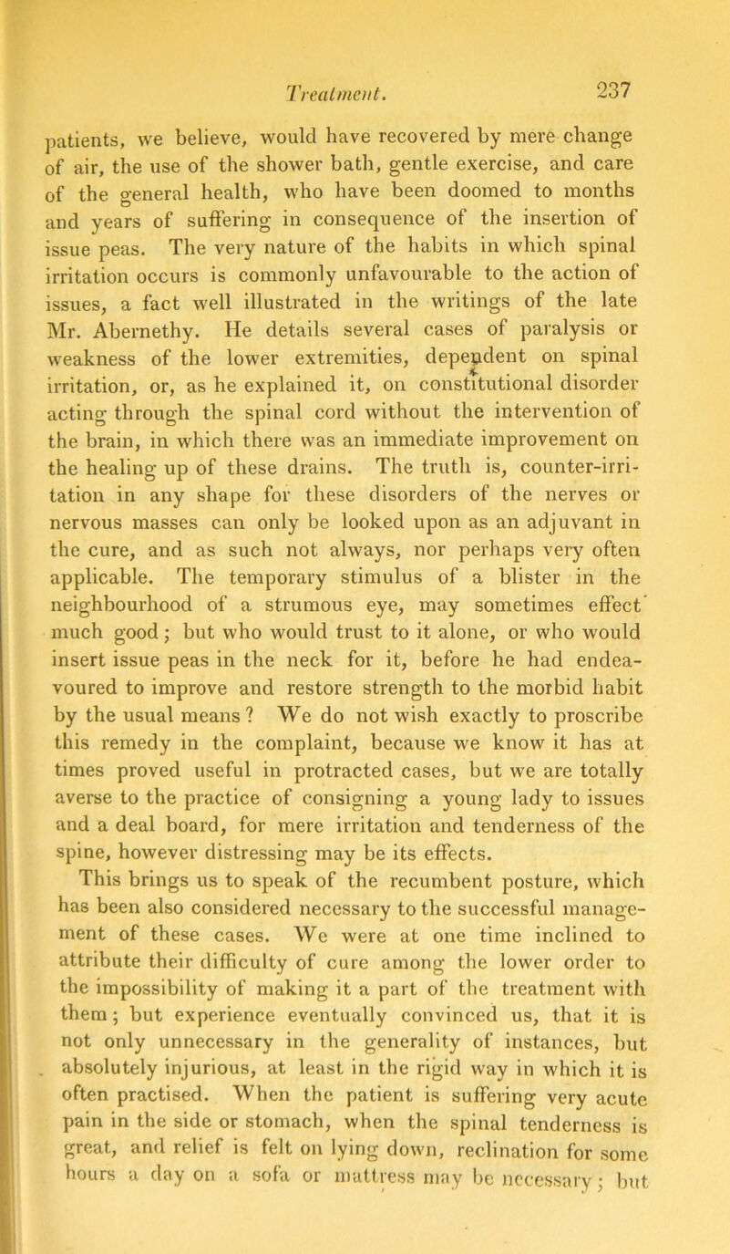 patients, we believe, would have recovered by mere change of air, the use of the shower bath, gentle exercise, and care of the general health, who have been doomed to months and years of suffering in consequence of the insertion of issue peas. The very nature of the habits in which spinal irritation occurs is commonly unfavourable to the action of issues, a fact well illustrated in the writings of the late Mr. Abernethy. He details several cases of paralysis or weakness of the lower extremities, dependent on spinal irritation, or, as he explained it, on constitutional disorder acting through the spinal cord without the intervention of the brain, in which there was an immediate improvement on the healing up of these drains. The truth is, counter-irri- tation in any shape for these disorders of the nerves or nervous masses can only be looked upon as an adjuvant in the cure, and as such not always, nor perhaps very often applicable. The temporary stimulus of a blister in the neighbourhood of a strumous eye, may sometimes effect much good; but who would trust to it alone, or who would insert issue peas in the neck for it, before he had endea- voured to improve and restore strength to the morbid habit by the usual means? We do not wish exactly to proscribe this remedy in the complaint, because we know it has at times proved useful in protracted cases, but we are totally averse to the practice of consigning a young lady to issues and a deal board, for mere irritation and tenderness of the spine, however distressing may be its effects. This brings us to speak of the recumbent posture, which has been also considered necessary to the successful manage- ment of these cases. We were at one time inclined to attribute their difficulty of cure among the lower order to the impossibility of making it a part of the treatment with them; but experience eventually convinced us, that it is not only unnecessary in the generality of instances, but absolutely injurious, at least in the rigid way in which it is often practised. When the patient is suffering very acute pain in the side or stomach, when the spinal tenderness is great, and relief is felt on lying down, reclination for some hours a day on a sofa or mattress may be necessary^ but