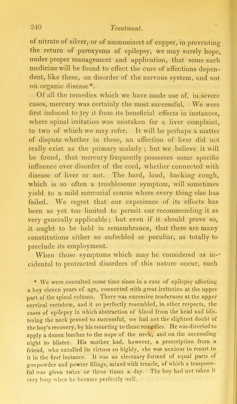 of nitrate of silver, or of aminoniaret of copper, in preventing the return of paroxysms of epilepsy, we may surely hope, under proper management and application, that some such medicine will be found to effect the cure of affections depen- dent, like these, on disorder of the nervous system, and not on organic disease*. Of all the remedies which we have made use of, in severe cases, mercury was certainly the most successful. We were first induced to try it from its beneficial effects in instances, where spinal irritation was mistaken for a liver complaint, to two of which we may refer. It will be perhaps a matter of dispute whether in these, an affection of liver did not really exist as the primary malady ; but we believe it will be found, that mercury frequently possesses some specific influence over disorder of the cord, whether connected with disease of liver or not. The hard, loud, hacking cough, which is so often a troublesome symptom, will sometimes yield to a mild mercurial course where every thing else has failed. We regret that our experience of its effects has been as yet too limited to permit our recommending it as vei*y generally applicable; but even if it should prove so, it ought to be held in remembrance, that there are many constitutions either so enfeebled or peculiar, as totally to preclude its employment. When those symptoms which may be considered as in-' cidental to protracted disorders of this nature occur, such * We were consulted some time since in a case of epilepsy aflfectintj a boy eleven years of age, connected with great irritation at the upper part of the spinal column. There was excessive tenderness at the upper cervical vertebrae, and it so perfectly resembled, in other respects, the cases of epilepsy in which abstraction of l)lood from the head and blis- tering the neck proved so successful, we had not the slightest doubt of the boy’s recovery, by his resorting to these remedies. He was directed to apply a dozen leeches to the nape of the neck, and on the succeeding night to blister. His mother had, however, a prescription from a friend, who extolled its virtues so highly, she was anxious to resort to it in the first instance. It was an electuary formed of equal parts of gunpowder and pewter filings, mixed with treacle, of which a teaspoon- ful was given twice or three times a day. The boy had not taken it very long wlien he became perfectly well.