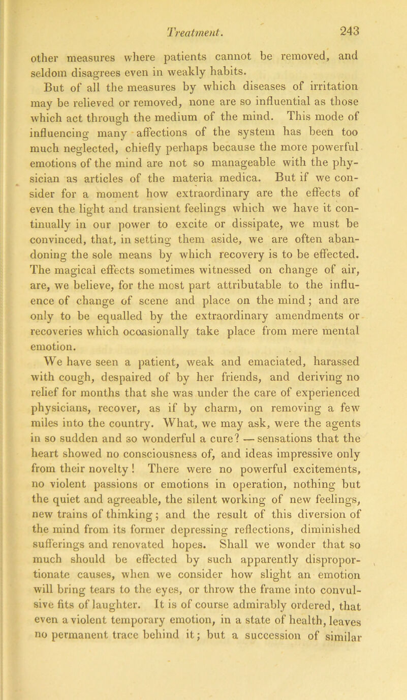 other measures where patients cannot be removed, and seldom disagrees even in weakly habits. But of all the measures by which diseases of irritation may be relieved or removed, none are so influential as those which act through the medium of the mind. This mode of O influencing many • affections of the system has been too much neglected, chiefly perhaps because the more powerful emotions of the mind are not so manageable with the phy- sician as articles of the materia medica. But if we con- sider for a moment how extraordinary are the effects of even the light and transient feelings which we have it con- tinually in our power to excite or dissipate, we must be convinced, that, in setting them aside, we are often aban- doning the sole means by which recovery is to be effected. The magical eflfects sometimes witnessed on change of air, are, we believe, for the most part attributable to the influ- ence of change of scene and place on the mind; and are only to be equalled by the extraordinary amendments or recoveries which ocoasionally take place from mere mental emotion. We have seen a patient, weak and emaciated, harassed with cough, despaired of by her friends, and deriving no relief for months that she was under the care of experienced physicians, recover, as if by charm, on removing a feAV miles into the country. What, we may ask, were the agents in so sudden and so wonderful a cure? —sensations that the heart showed no consciousness of, and ideas impressive only from their novelty ! There were no powerful excitements, no violent passions or emotions in operation, nothing but the quiet and agreeable, the silent working of new feelings, new trains of thinking; and the result of this diversion of the mind from its former depressing reflections, diminished sufferings and renovated hopes. Shall we wonder that so much should be effected by such apparently dispropor- tionate causes, when we consider how slight an emotion will bring tears to the eyes, or throw the frame into convul- sive fits of laughter. It is of course admirably ordered, that even a violent temporary emotion, in a state of health, leaves no permanent trace behind it; but a succession of similar