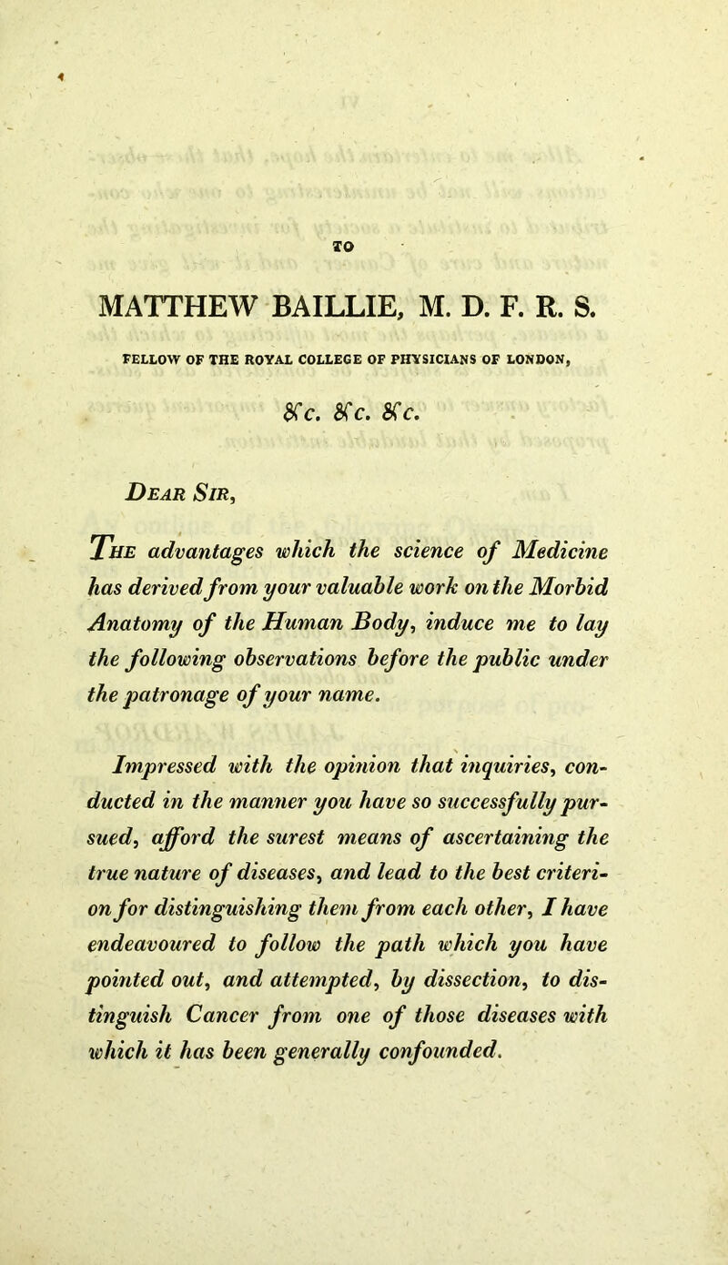 TO MATTHEW BAILLIE, M. D. F. R. S. FELLOW OF THE ROYAL COLLEGE OF PHYSICIANS OF LONDON, SCc. SCc. SC C. Dear Sir, The advantages which the science of Medicine has derived from your valuable work on the Morbid Anatomy of the Human Body, induce me to lay the following observations before the public under the patronage of your name. Impressed with the opinion that inquiries, con- ducted in the manner you have so successfully pur- sued, afford the surest means of ascertaining the true nature of diseases, and lead to the best criteri- on for distinguishing them from each other, I have endeavoured to follow the path which you have pointed out, and attempted, by dissection, to dis- tinguish Cancer from one of those diseases with which it has been generally confounded.