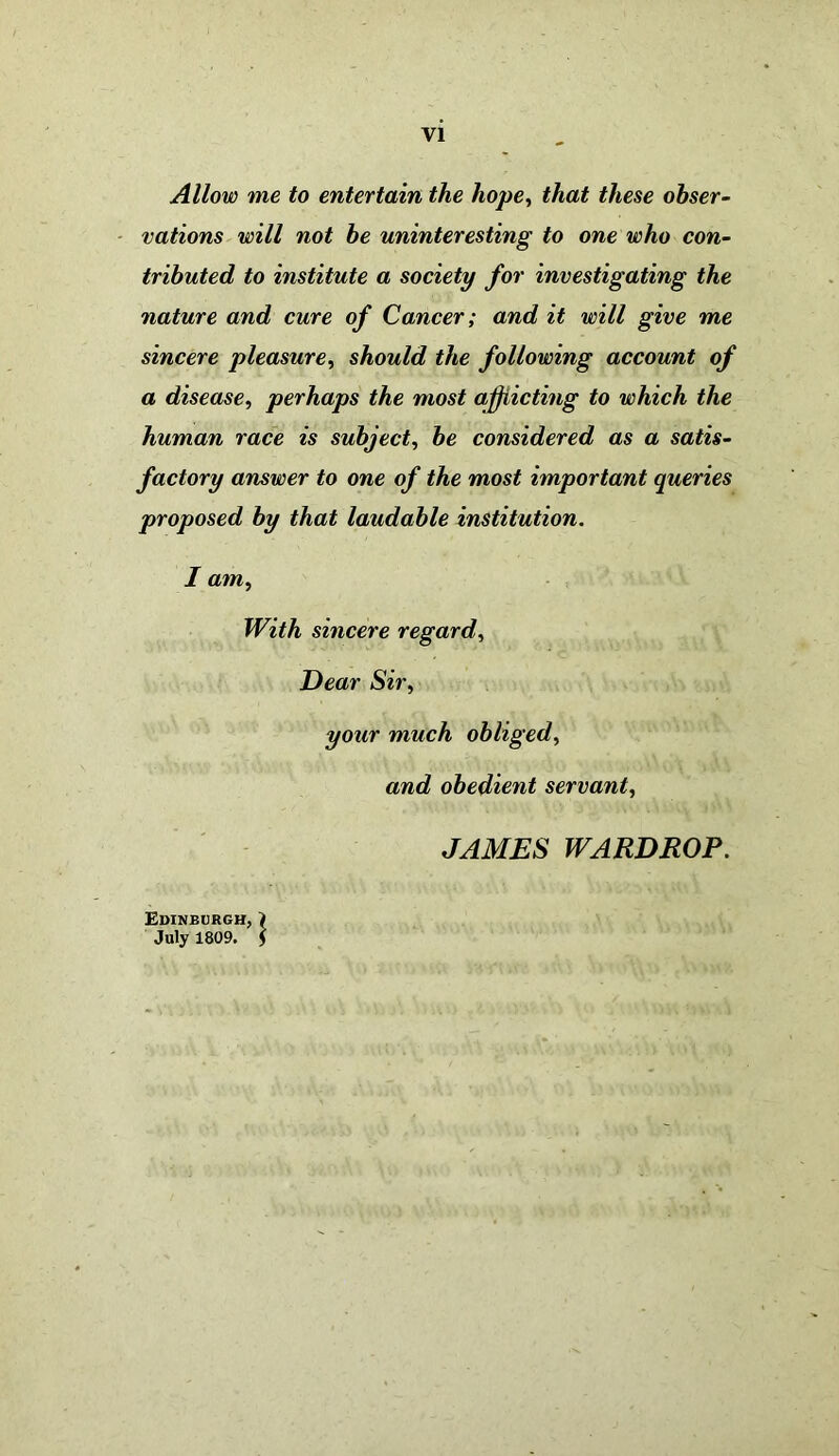 Allow me to entertain the hope, that these obser- vations will not be uninteresting to one who con- tributed to institute a society for investigating the nature and cure of Cancer; and it will give me sincere pleasure, should the following account of a disease, perhaps the most afflicting to which the human race is subject, be considered as a satis- factory answer to one of the most important queries proposed by that laudable institution. I atn, With sincere regard, Dear Sir, your much obliged, and obedient servant, JAMES WARDROP. Edinburgh, > July 1809. 5