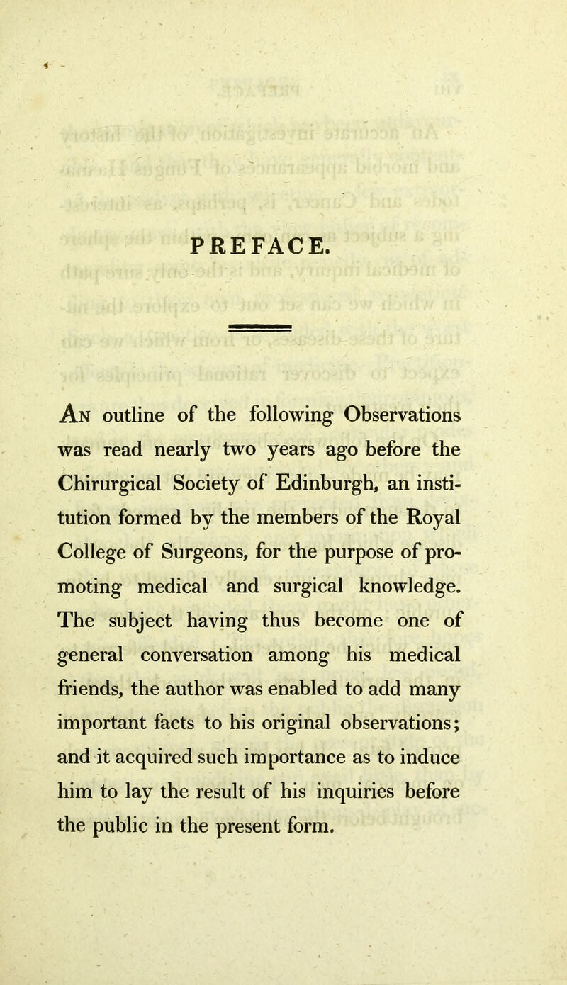 PREFACE. An outline of the following Observations was read nearly two years ago before the Chirurgical Society of Edinburgh, an insti- tution formed by the members of the Royal College of Surgeons, for the purpose of pro- moting medical and surgical knowledge. The subject having thus become one of general conversation among his medical friends, the author was enabled to add many important facts to his original observations; and it acquired such importance as to induce him to lay the result of his inquiries before the public in the present form.