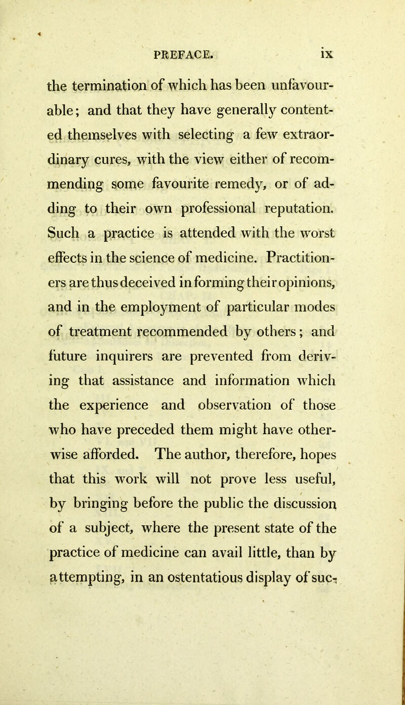 the termination of which has been unfavour- able ; and that they have general^ content- ed themselves with selecting a few extraor- dinary cures, with the view either of recom- mending some favourite remedy, or of ad- ding to their own professional reputation. Such a practice is attended with the worst effects in the science of medicine. Practition- ers are thus deceived in forming their opinions, and in the employment of particular modes of treatment recommended by others; and future inquirers are prevented from deriv- ing that assistance and information which the experience and observation of those who have preceded them might have other- wise afforded. The author, therefore, hopes that this work will not prove less useful, by bringing before the public the discussion of a subject, where the present state of the practice of medicine can avail little, than by attempting, in an ostentatious display of suci