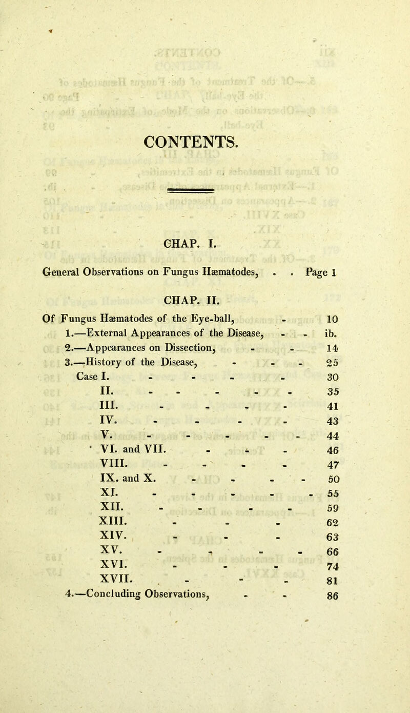 CONTENTS CHAP. I. General Observations on Fungus Haematodes, . . Page 1 CHAP. II. Of Fungus Haematodes of the Eye-ball, - 10 1. —External Appearances of the Disease, - - ib. 2. —Appearances on Dissection, - - 14 3. —History of the Disease, - - - 25 Case I. - 30 II 35 III. - ... 41 IV 43 V. - - - 44 ‘ VI. and VII. - i 46 VIII 47 IX. and X. - - - - 50 XI 55 XII. - 59 XIII. 62 XIV. 63 XV. „ - 66 XVI. 74 XVII. - 81 4. —Concluding Observations, - - 86