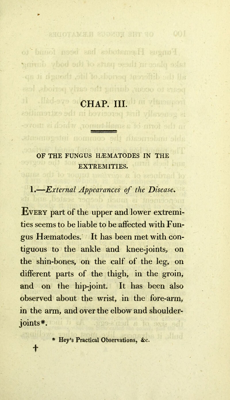 OF THE FUNGUS HiEMATODES IN THE EXTREMITIES. 1.—External Appearances of the Disease. Every part of the upper and lower extremi- ties seems to be liable to be affected with Fun- gus Hpematodes. It has been met with con- tiguous to the ankle and knee-joints,, on the shin-bones, on the calf of the leg, on different parts of the thigh, in the groin, and on the hip-joint. It has been also observed about the wrist, in the fore-arm, in the arm, and over the elbow and shoulder- joints*. * Hey’s Practical Observations, &c. t