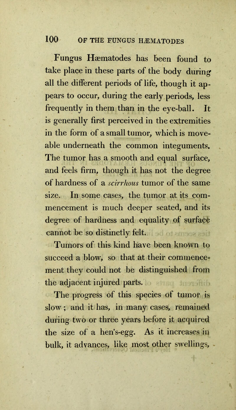 100 OF THE FUNGUS HNEMATODES Fungus Haematodes has been found to take place in these parts of the body during all the different periods of life, though it ap- pears to occur, during the early periods, less frequently in them than in the eye-ball. It is generally first perceived in the extremities in the form of a small tumor, which is move- able underneath the common integuments. The tumor has a smooth and equal surface, and feels firm, though it has not the degree of hardness of a scirrhous tumor of the same size. In some cases, the tumor at its com- mencement is much deeper seated, and its degree of hardness and equality of surface cannot be so distinctly felt. Tumors of this kind have been known to succeed a blow, so that at their commence- ment they could not be distinguished from the adjacent injured parts. The progress of this species of tumor is slow; and it has, in many cases, remained during two or three years before it acquired the size of a hen’s-egg. As it increases in bulk, it advances, like most other swellings,