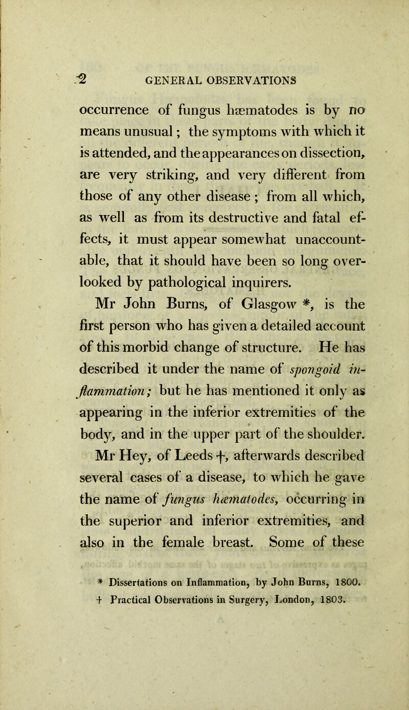 occurrence of fungus haematodes is by no means unusual; the symptoms with which it is attended, and the appearances on dissection, are very striking, and very different from those of any other disease ; from all which, as well as from its destructive and fatal ef- fects, it must appear somewhat unaccount- able, that it should have been so long over- looked by pathological inquirers. Mr John Burns, of Glasgow *, is the first person who has given a detailed account of this morbid change of structure. He has described it under the name of spongoid in- flammation; but he has mentioned it only as appearing in the inferior extremities of the ♦ body, and in the upper part of the shoulder. Mr Hey, of Leeds -f, afterwards described several cases of a disease, to which he gave the name of fungus luematodes, occurring in the superior and inferior extremities, and also in the female breast. Some of these * Dissertations on Inflammation, by John Burns, 1800.