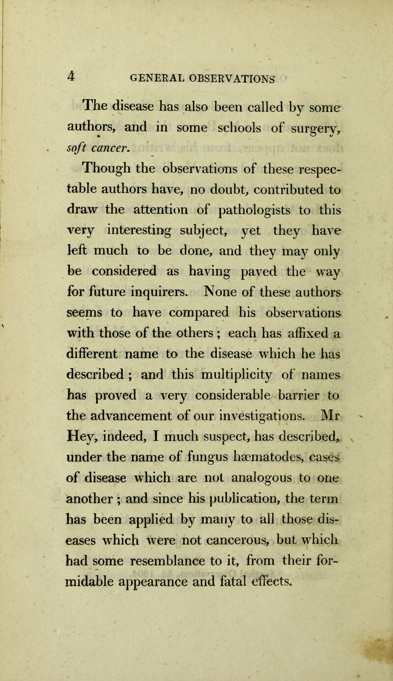 The disease has also been called by some authors, and in some schools of surgery, soft cancer. Though the observations of these respec- table authors have, no doubt, contributed to draw the attention of pathologists to this very interesting subject, yet they have left much to be done, and they may only be considered as having paved the way for future inquirers. None of these authors seems to have compared his observations with those of the others ; each has affixed a different name to the disease which he has described ; and this multiplicity of names has proved a very considerable barrier to the advancement of our investigations. Mr Hey, indeed, I much suspect, has described,, under the name of fungus haematodes, cases of disease which are not analogous to one another; and since his publication, the term has been applied by many to all those dis- eases which were not cancerous, but which had some resemblance to it, from their for- midable appearance and fatal effects.