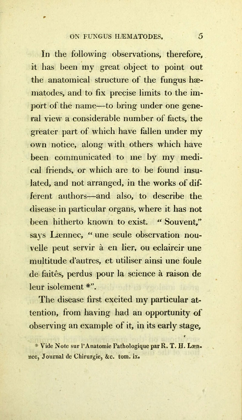 In the following observations, therefore, it has been my great object to point out the anatomical structure of the fungus hae- matodes, and to fix precise limits to the im- port of the name—to bring under one gene- ral view a considerable number of facts, the greater part of which have fallen under my own notice, along with others which have been communicated to me by my medi- cal friends, or which are to be found insu- lated, and not arranged, in the works of dif- ferent authors—and also, to describe the disease in particular organs, where it has not been hitherto known to exist. “ Souvent,” says Lamnec, “ une seule observation nou- velle peut servir a en lier, ou eclaircir une multitude d’autres, et utiliser ainsi une foule de faites, perdus pour la science a raison de leur isolement The disease first excited my particular at- tention, from having had an opportunity of observing an example of it, in its early stage. * Vide Note sur PAnatomie Fathologique par R. T. H. Laen. ncc. Journal de Chirurgie, &c. tom. ix.