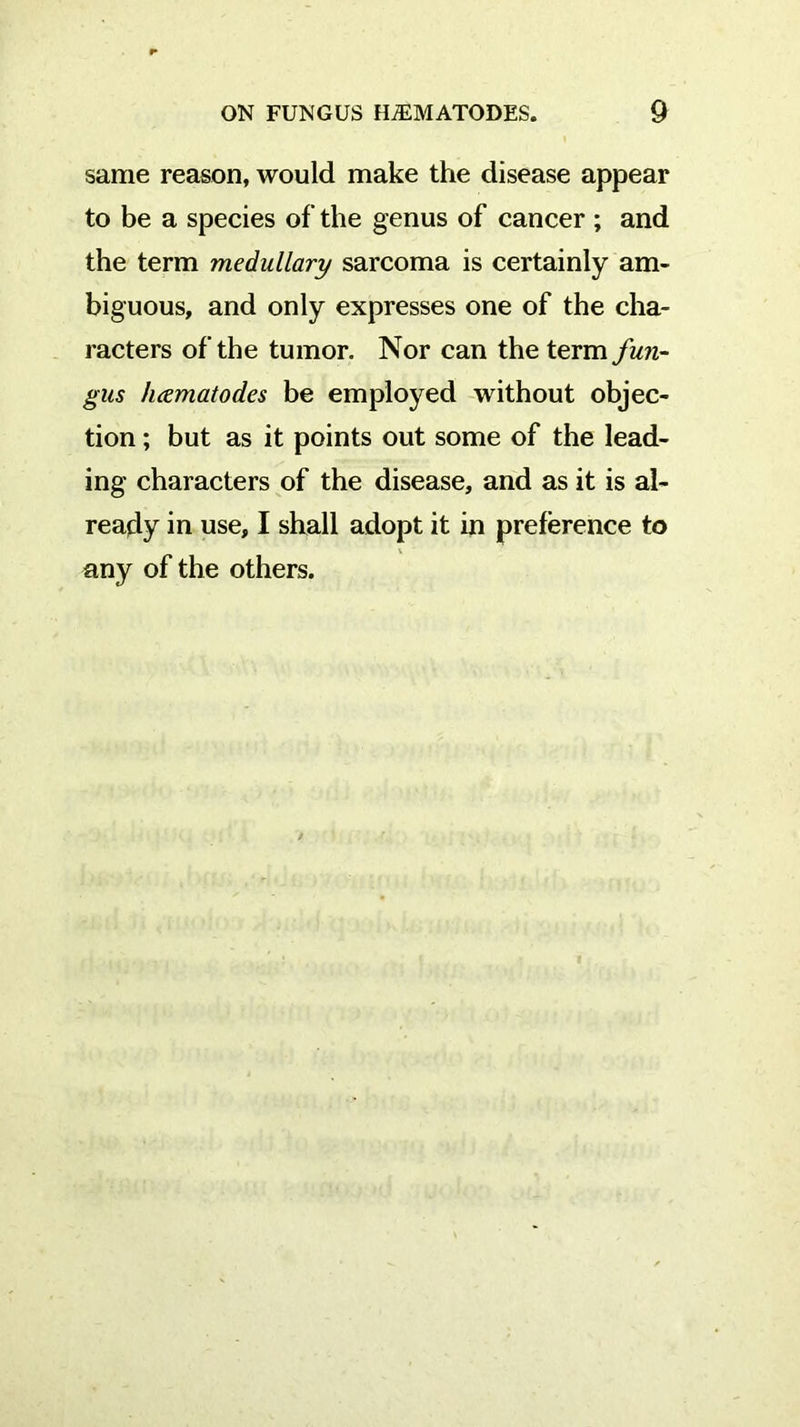 same reason, would make the disease appear to be a species of the genus of cancer ; and the term medullary sarcoma is certainly am- biguous, and only expresses one of the cha- racters of the tumor. Nor can the term fun- gus hcematodes be employed without objec- tion ; but as it points out some of the lead- ing characters of the disease, and as it is al- ready in use, I shall adopt it in preference to any of the others.