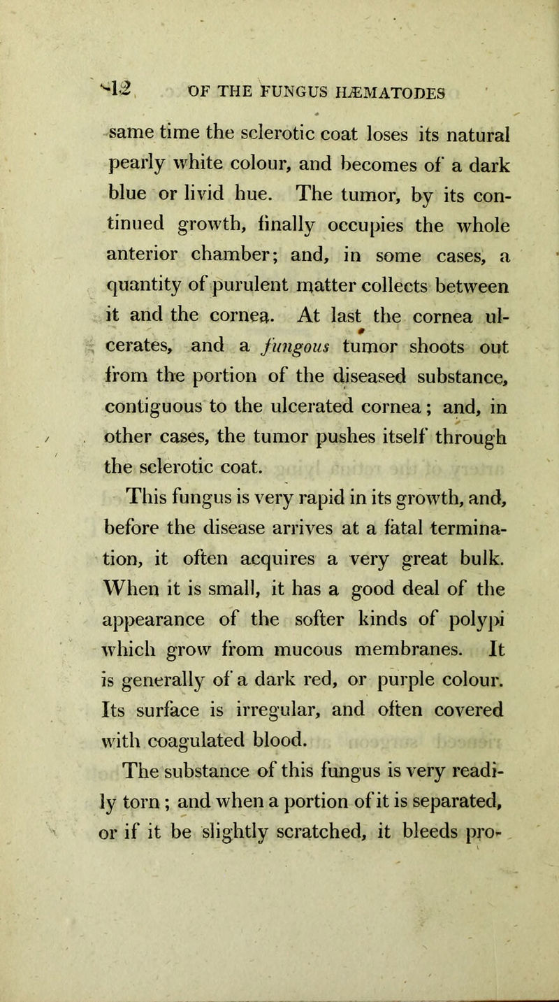 same time the sclerotic coat loses its natural pearly white colour, and becomes of a dark blue or livid hue. The tumor, by its con- tinued growth, finally occupies the whole anterior chamber; and, in some cases, a quantity of purulent matter collects between it and the cornea. At last the cornea ul- 0 cerates, and a fungous tumor shoots out from the portion of the diseased substance, contiguous to the ulcerated cornea; and, in other cases, the tumor pushes itself through the sclerotic coat. This fungus is very rapid in its growth, and, before the disease arrives at a fatal termina- tion, it often acquires a very great bulk. When it is small, it has a good deal of the appearance of the softer kinds of polypi which grow from mucous membranes. It is generally of a dark red, or purple colour. Its surface is irregular, and often covered with coagulated blood. The substance of this fungus is very readi- ly torn ; and when a portion of it is separated, or if it be slightly scratched, it bleeds pro-