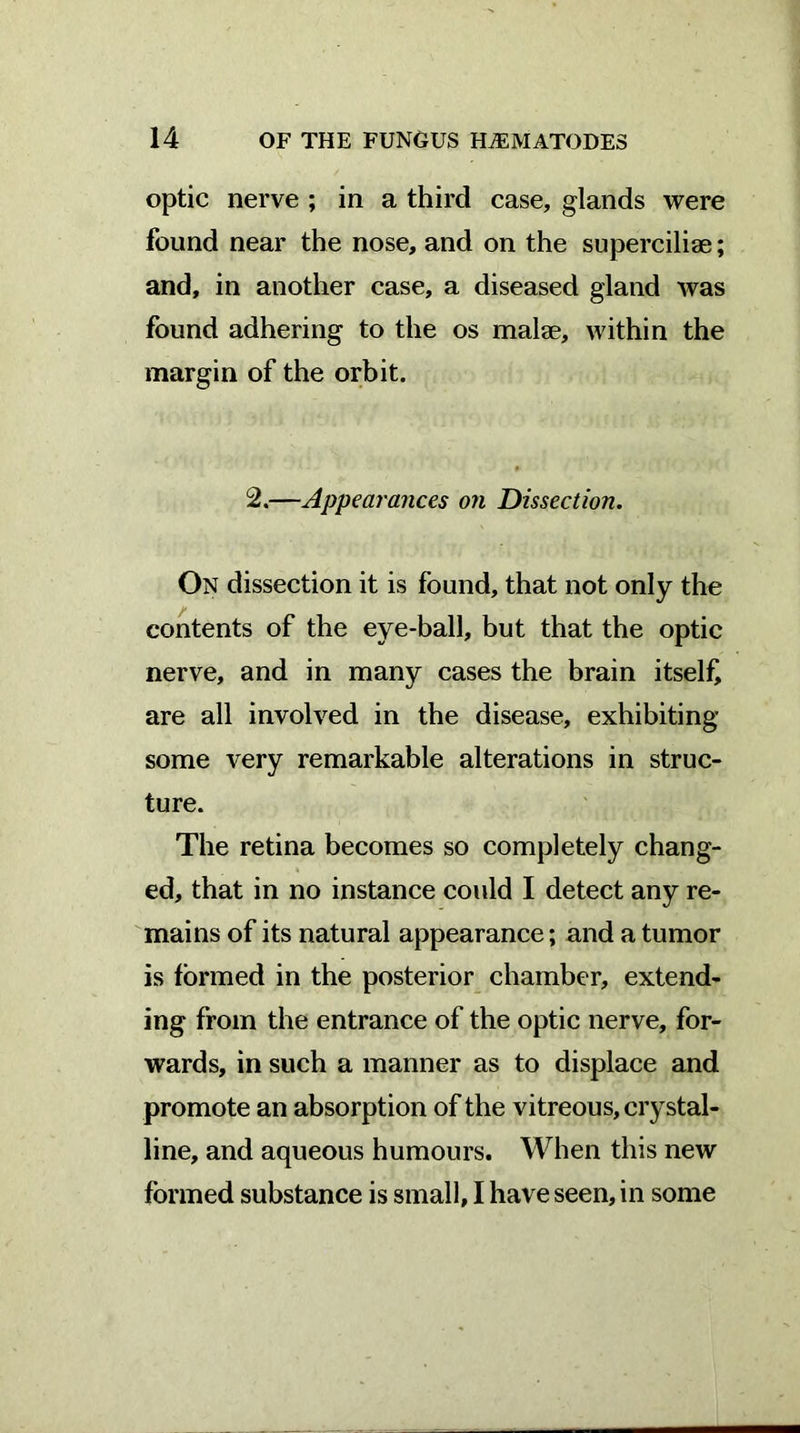 optic nerve ; in a third case, glands were found near the nose, and on the superciliae; and, in another case, a diseased gland was found adhering to the os malae, within the margin of the orbit. 2.—Appearances on Dissection. On dissection it is found, that not only the contents of the eye-ball, but that the optic nerve, and in many cases the brain itself are all involved in the disease, exhibiting some very remarkable alterations in struc- ture. The retina becomes so completely chang- ed, that in no instance could I detect any re- mains of its natural appearance; and a tumor is formed in the posterior chamber, extend- ing from the entrance of the optic nerve, for- wards, in such a manner as to displace and promote an absorption of the vitreous, crystal- line, and aqueous humours. When this new formed substance is small, I have seen, in some