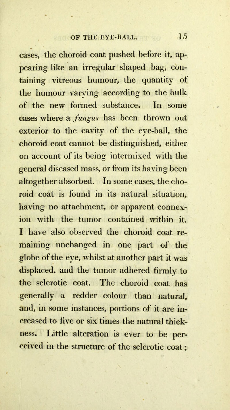 cases, the choroid coat pushed before it, ap- pearing like ail irregular shaped bag, con- taining vitreous humour, the quantity of the humour varying according to the bulk of the new formed substance. In some cases where a fungus has been thrown out exterior to the cavity of the eye-ball, the choroid coat cannot be distinguished, either on account of its being intermixed with the general diseased mass, or from its having been altogether absorbed. In some cases, the cho- roid coat is found in its natural situation, having no attachment, or apparent connex- ion with the tumor contained within it. I have also observed the choroid coat re- maining unchanged in one part of the globe of the eye, whilst at another part it was displaced, and the tumor adhered firmly to the sclerotic coat. The choroid coat has generally a redder colour than natural, and, in some instances, portions of it are in- creased to five or six times the natural thick- ness. Little alteration is ever to be per- ceived in the structure of the sclerotic coat;