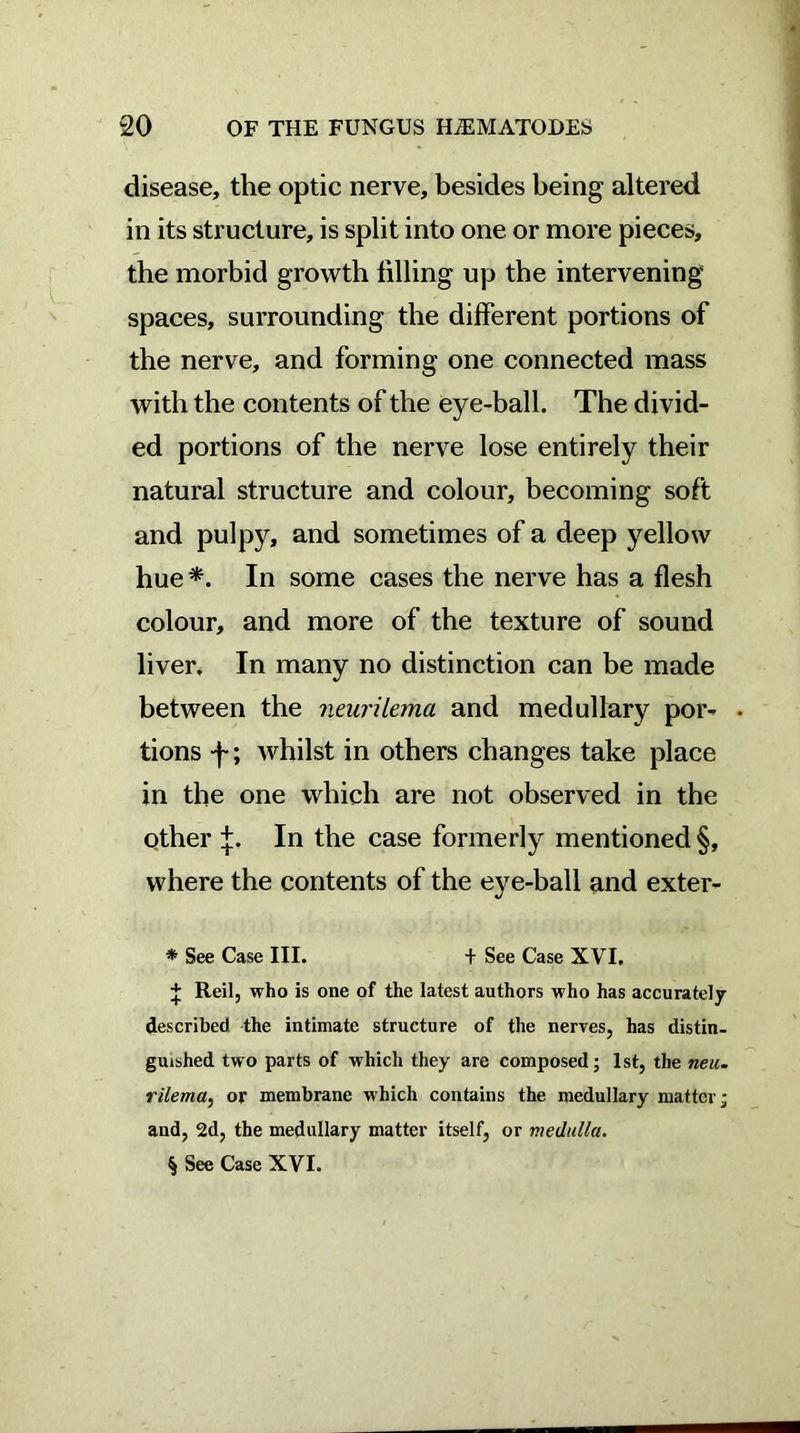 disease, the optic nerve, besides being altered in its structure, is split into one or more pieces, the morbid growth filling up the intervening spaces, surrounding the different portions of the nerve, and forming one connected mass with the contents of the eye-ball. The divid- ed portions of the nerve lose entirely their natural structure and colour, becoming soft and pulpy, and sometimes of a deep yellow hue* * * §. In some cases the nerve has a flesh colour, and more of the texture of sound liver. In many no distinction can be made between the neurilema and medullary por- • tions *f*; whilst in others changes take place in the one which are not observed in the other +. In the case formerly mentioned §, where the contents of the eye-ball and exter- * See Case III. + See Case XVI. J Reilj who is one of the latest authors who has accurately described the intimate structure of the nerves, has distin- guished two parts of which they are composed; 1st, the neu- rilema, or membrane which contains the medullary matter; and, 2d, the medullary matter itself, or medulla. § See Case XVI.