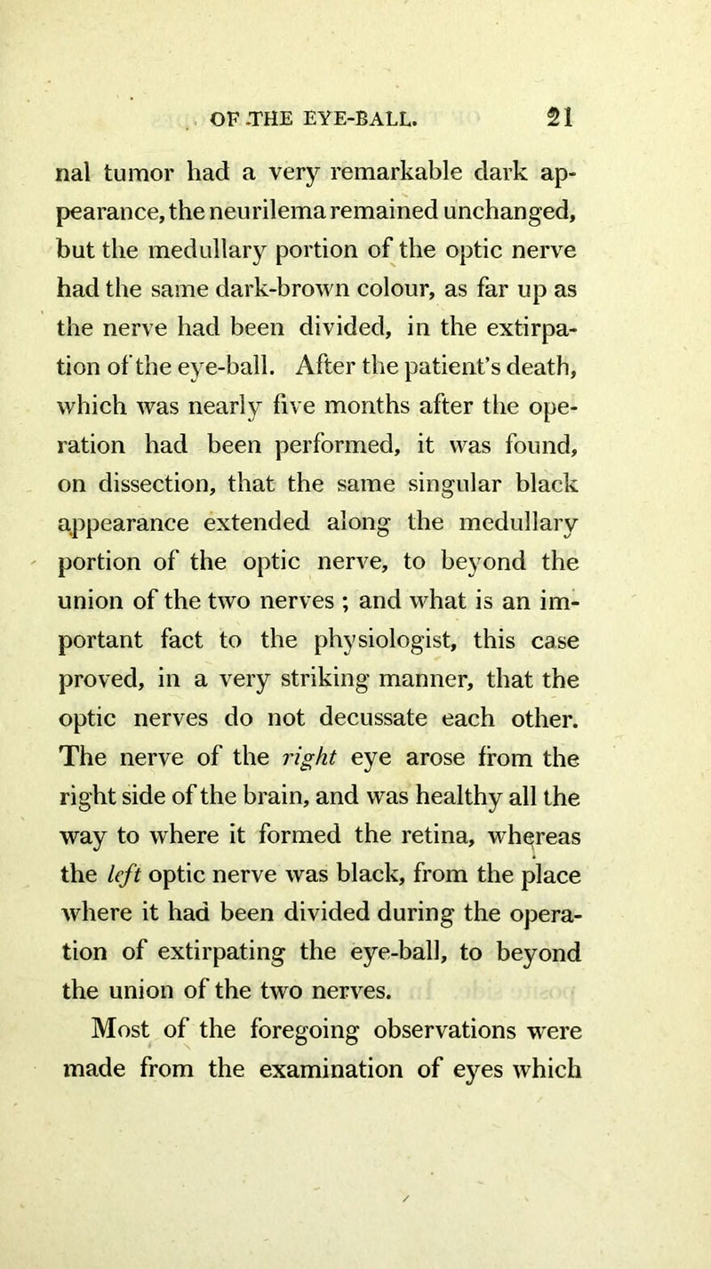 nal tumor had a very remarkable dark ap- pearance, the neurilemaremained unchanged, but the medullary portion of the optic nerve had the same dark-brown colour, as far up as the nerve had been divided, in the extirpa- tion of the eye-ball. After the patient’s death, which was nearly five months after the ope- ration had been performed, it was found, on dissection, that the same singular black appearance extended along the medullary portion of the optic nerve, to beyond the union of the two nerves ; and what is an im- portant fact to the physiologist, this case proved, in a very striking manner, that the optic nerves do not decussate each other. The nerve of the right eye arose from the right side of the brain, and was healthy all the way to where it formed the retina, whgreas the left optic nerve was black, from the place where it had been divided during the opera- tion of extirpating the eye-ball, to beyond the union of the two nerves. Most of the foregoing observations were made from the examination of eyes which