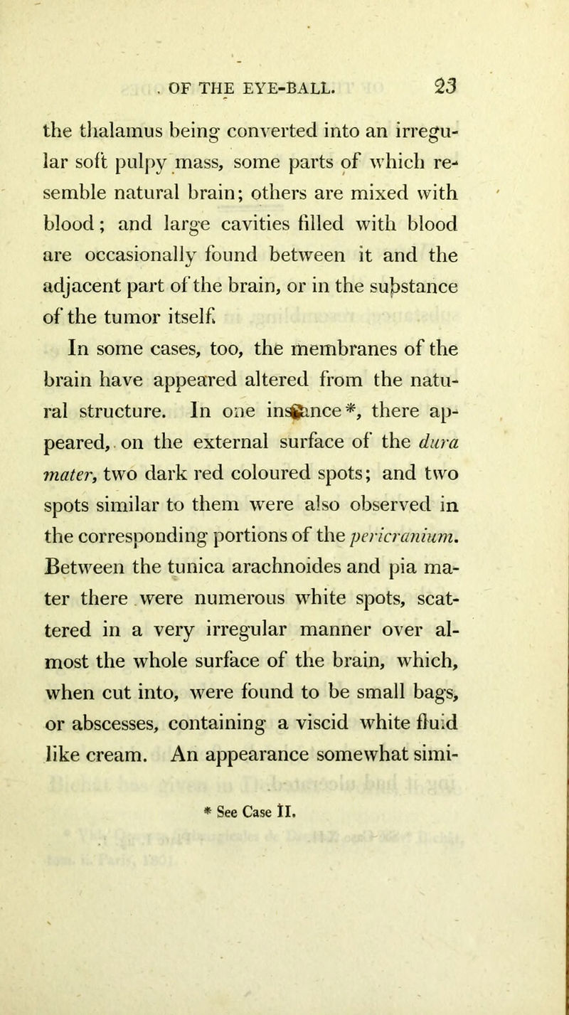 the thalamus being converted into an irregu- lar soft pulpy mass, some parts of which re- semble natural brain; others are mixed with blood; and large cavities tilled with blood are occasionally found between it and the adjacent part of the brain, or in the substance of the tumor itself In some cases, too, the membranes of the brain have appeared altered from the natu- ral structure. In one insftmce*, there ap- peared, on the external surface of the dura mater, two dark red coloured spots; and two spots similar to them were also observed in the corresponding portions of the pericranium. Between the tunica arachnoides and pia ma- ter there were numerous white spots, scat- tered in a very irregular manner over al- most the whole surface of the brain, which, when cut into, were found to be small bags, or abscesses, containing a viscid white fluid like cream. An appearance somewhat simi-