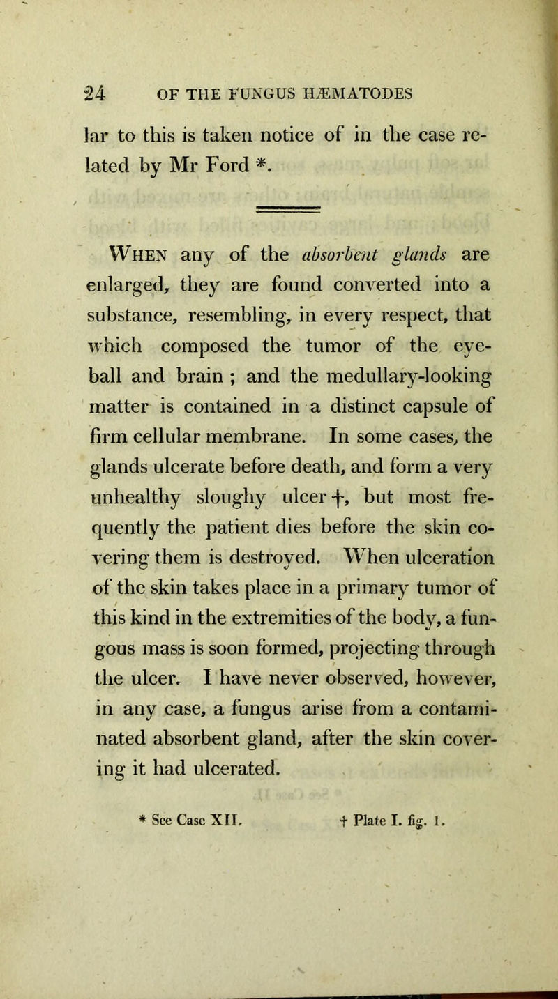 lar to this is taken notice of in the case re- lated by Mr Ford *. When any of the absorbent glands are enlarged, they are found converted into a substance, resembling, in every respect, that which composed the tumor of the eye- ball and brain ; and the medullary-looking matter is contained in a distinct capsule of firm cellular membrane. In some cases, the glands ulcerate before death, and form a very unhealthy sloughy ulcer but most fre- quently the patient dies before the skin co- vering them is destroyed. When ulceration of the skin takes place in a primary tumor of / this kind in the extremities of the body, a fun- gous mass is soon formed, projecting through the ulcer. I have never observed, however, in any case, a fungus arise from a contami- nated absorbent gland, after the skin cover- ing it had ulcerated.