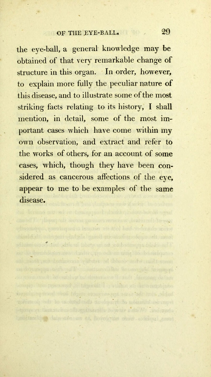 the eye-ball, a general knowledge may be obtained of that very remarkable change of structure in this organ. In order, however, to explain more fully the peculiar nature of this disease, and to illustrate some of the most striking facts relating to its history, I shall mention, in detail, some of the most im- portant cases which have come within my own observation, and extract and refer to the works of others, for an account of some cases, which, though they have been con- sidered as cancerous affections of the eye, appear to me to be examples of the same disease.
