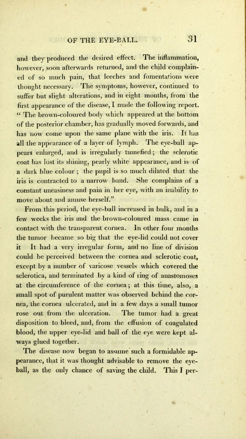 and they produced the desired effect. The inflammation, however, soon afterwards returned, and the child complain- ed of so much pain, that leeches and fomentations were thought necessary. The symptoms, however, continued to suffer but slight alterations, and in eight months, from the first appearance of the disease, I made the following report. “ The brown-coloured body which appeared at the bottom of the posterior chamber, has gradually moved forwards, and has now come upon the same plane with the iris. It has all the appearance of a layer of lymph. The eye-ball ap- pears enlarged, and is irregularly tumefied; the sclerotic coat has lost its shining, pearly white appearance, and is of a dark blue colour ; the pupil is so much dilated that the iris is contracted to a narrow band. She complains of a constant uneasiness and pain in her eye, with an inability to move about and amuse herself.” From this period, the eye-ball increased in bulk, and in a few weeks the iris and the brown-coloured mass came in contact with the transparent cornea. In other four months the tumor became so big that the eye-lid could not cover it It had a very irregular form, and no line of division could be perceived between the cornea and sclerotic coat, except by a number of varicose vessels which covered the sclerotica, and terminated by a kind of ring of anastomoses at the circumference of the cornea; at this time, also, a small spot of purulent matter was observed behind the cor- nea, the cornea ulcerated, and in a few days a small tumor rose out from the ulceration. The tumor had a great disposition to bleed, and, from the effusion of coagulated blood, the upper eye-lid and ball of the eye were kept al- ways glued together. The disease now began to assume such a formidable ap- pearance, that it was thought advisable to remove the eye- ball, as the only chance of saving the child. This I per-