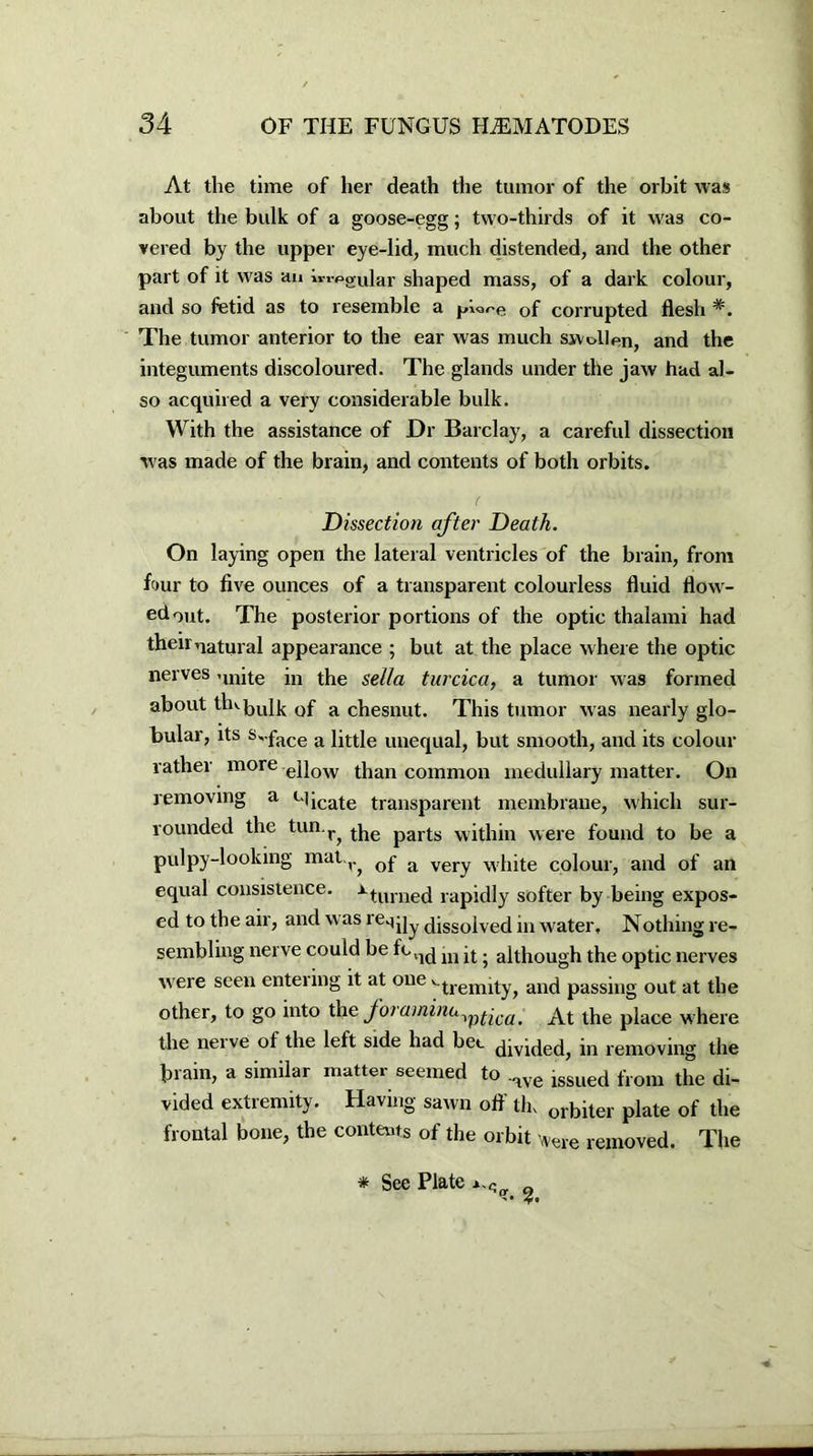 At the time of her death the tumor of the orbit was about the bulk of a goose-egg; two-thirds of it was co- vered by the upper eye-lid, much distended, and the other part of it was an i™jpgUlar shaped mass, of a dark colour, and so fetid as to resemble a of corrupted flesh *. The tumor anterior to the ear was much swollen, and the integuments discoloured. The glands under the jaw had al- so acquired a very considerable bulk. With the assistance of Dr Barclay, a careful dissection was made of the brain, and contents of both orbits. Dissection after Death. On laying open the lateral ventricles of the brain, from four to five ounces of a transparent colourless fluid flow- ed out. The posterior portions of the optic thalami had then natural appearance ; but at the place where the optic nerves unite in the sella turcica, a tumor was formed about thvjjyUj 0f a chesnut. This tumor was nearly glo- bular, its s-face a little unequal, but smooth, and its colour rather more ellow than common medullary matter. On removing a Micate transparent membrane, which sur- rounded the tun.r^ tbe party ■within were found to be a pulpy-looking mat.v^ Qf a very white colour, and of an equal consistence. xturned rapidly softer by being expos- ed to the air, and w as reqjjy dissolved in water. Nothing re- sembling nerve could be fcll(j m d. although the optic nerves were seen entering it at one '-tremity, and passing out at the other, to go into the foraminu^^ca^ the pjace where the nerve of the left side had bee divided, in removing the brain, a similar matter seemed to ,ave issued flom the di- vided extremity. Having sawn off tin 01.biter plate of the frontal bone, the contents of the orbit vere removed. The * See Plate