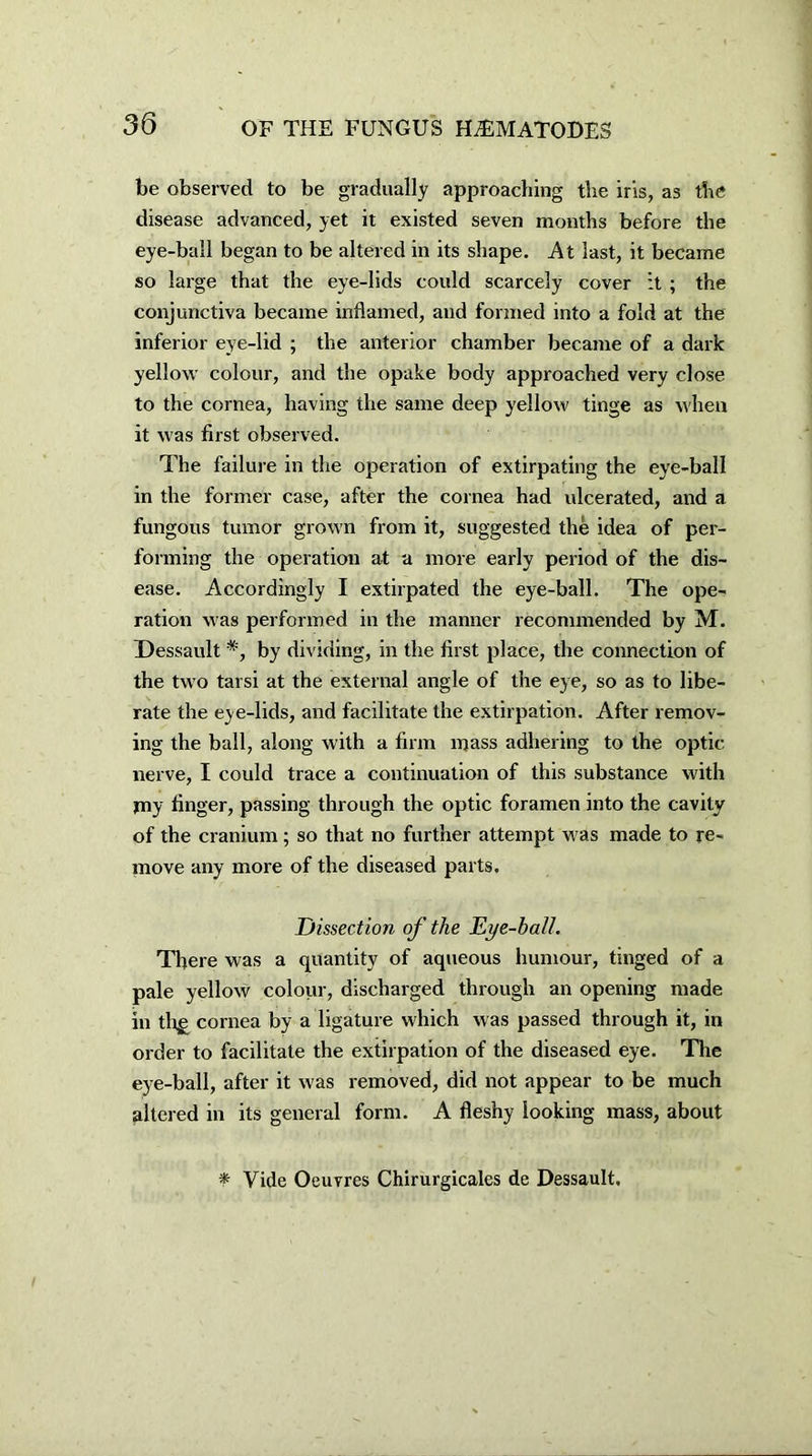 be observed to be gradually approaching the iris, as the disease advanced, yet it existed seven months before the eye-ball began to be altered in its shape. At last, it became so large that the eye-lids could scarcely cover it ; the conjunctiva became inflamed, and formed into a fold at the inferior eye-lid ; the anterior chamber became of a dark yellow colour, and the opake body approached very close to the cornea, having the same deep yellow tinge as when it was first observed. The failure in the operation of extirpating the eye-ball in the former case, after the cornea had ulcerated, and a fungous tumor grown from it, suggested the idea of per- forming the operation at a more early period of the dis- ease. Accordingly I extirpated the eye-ball. The ope- ration was performed in the manner recommended by M. Dessault *, by dividing, in the first place, the connection of the two tarsi at the external angle of the eye, so as to libe- rate the eye-lids, and facilitate the extirpation. After remov- ing the ball, along with a firm mass adhering to the optic nerve, I could trace a continuation of this substance with pay finger, passing through the optic foramen into the cavity of the cranium; so that no further attempt was made to re- move any more of the diseased parts. Dissection of the Eye-ball. There was a quantity of aqueous humour, tinged of a pale yellow colour, discharged through an opening made in tlqe cornea by a ligature which was passed through it, in order to facilitate the extirpation of the diseased eye. The eye-ball, after it was removed, did not appear to be much altered in its general form. A fleshy looking mass, about * Vide Oeuvres Chirurgicales de Dessault.