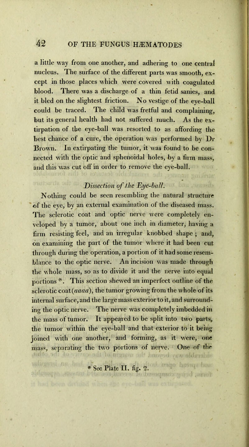 a little way from one another, and adhering to one central nucleus. The surface of the different parts was smooth, ex- cept in those places which were covered with coagulated blood. There was a discharge of a thin fetid sanies, and it bled on the slightest friction. No vestige of the eye-ball could be traced. The child was fretful and complaining, but its general health had not suffered much. As the ex- tirpation of the eye-ball was resorted to as affording the best chance of a cure, the operation was performed by Dr Brown. In extirpating the tumor, it was found to be con- nected with the optic and sphenoidal holes, by a firm mass, and this was cut off in order to remove the eye-ball. Dissection of the Dye-halt. Nothing could be seen resembling the natural structure of the eye, by an external examination of the diseased mass. The sclerotic coat and optic nerve were completely en- veloped by a tumor, about one inch in diameter, having a firm resisting feel, and an irregular knobbed shape ; and, on examining the part of the tumor where it had been cut through during the operation, a portion of it had some resem- blance to the optic nerve. An incision was made through the whole mass, so as to divide it and the nerve into equal portions *. This section shewed an imperfect outline of the sclerotic coat (aaaa), the tumor growing from the whole of its internal surface, and the large mass exterior to it, and surround- ing the optic nerve. The nerve was completely imbedded in the mass of tumor. It appeared to be split into two parts, the tumor within the eye-ball and that exterior to it being- joined with one another, and forming, as it were, one mass, separating the two portions of nerve. One of the