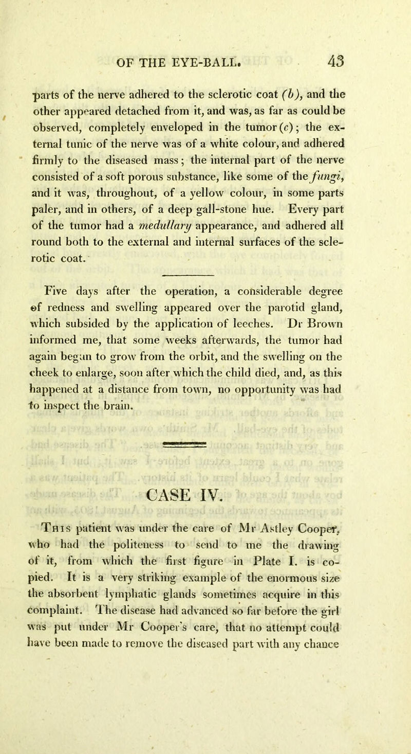 parts of the nerve adhered to the sclerotic coat (b), and the other appeared detached from it, and was, as far as could be observed, completely enveloped in the tumor (c); the ex- ternal tunic of the nerve was of a white colour, and adhered firmly to the diseased mass; the internal part of the nerve consisted of a soft porous substance, like some of the fungi, and it was, throughout, of a yellow colour, in some parts paler, and in others, of a deep gall-stone hue. Every part of the tumor had a medullary appearance, and adhered all round both to the external and internal surfaces of the scle- rotic coat. Five days after the operation, a considerable degree ©f redness and swelling appeared over the parotid gland, which subsided by the application of leeches. Dr Brown informed me, that some weeks afterwards, the tumor had again began to grow from the orbit, and the swelling on the cheek to enlarge, soon after which the child died, and, as this- happened at a distance from town, no opportunity was had to inspect the brain. CASE IV. This patient was under the care of Mr Astley Coopef. who had the politeness to send to me the drawing of it, from which the first figure in Plate I. is co- pied. It is a very striking example of the enormous size the absorbent lymphatic glands sometimes acquire in this complaint. 1 he disease had advanced so far before the girl was put under Mr Cooper's care, that no attempt could have been made to remove the diseased part with any chance