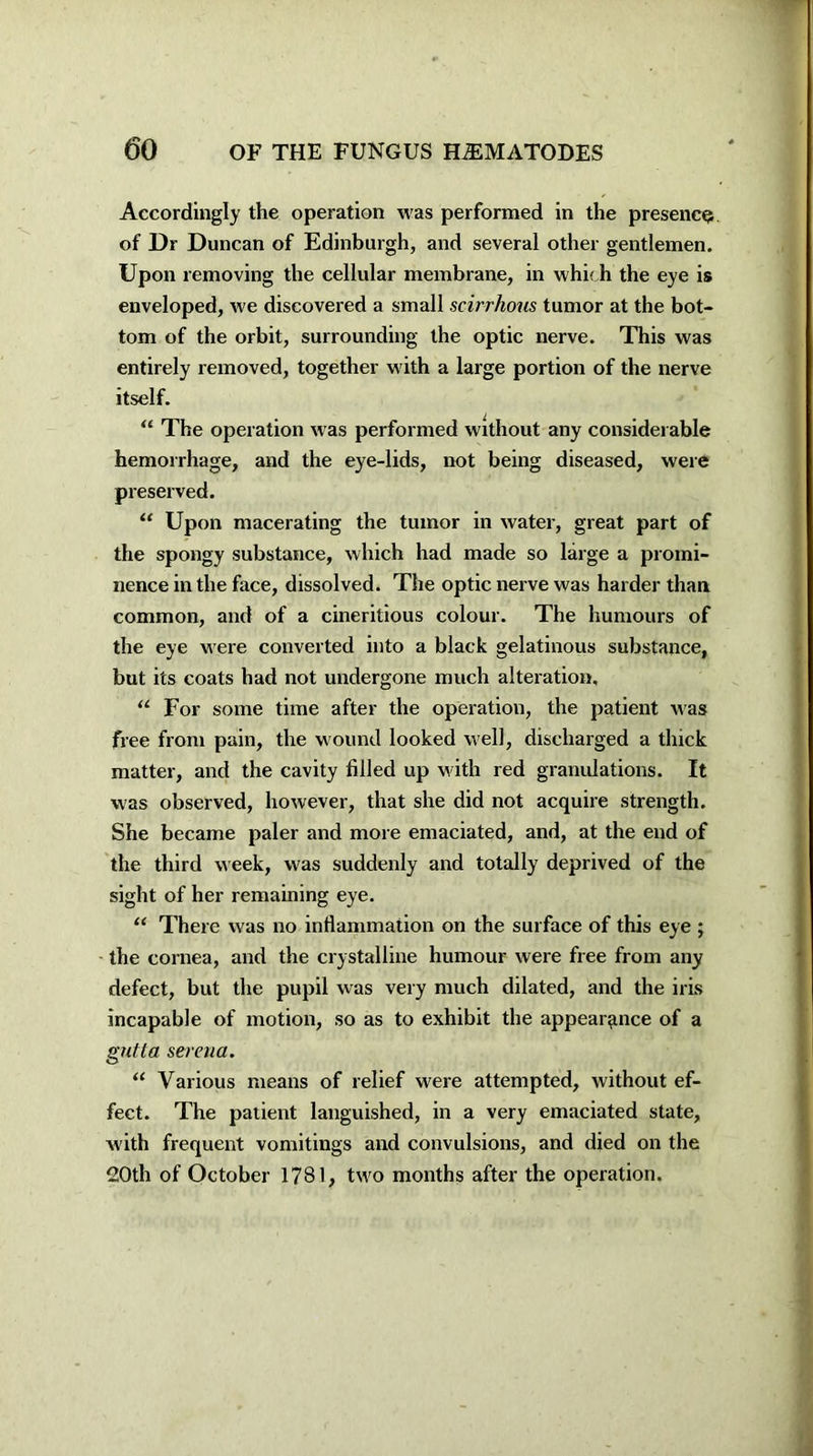 Accordingly the operation was performed in the presence of Dr Duncan of Edinburgh, and several other gentlemen. Upon removing the cellular membrane, in which the eye is enveloped, we discovered a small scirrhous tumor at the bot- tom of the orbit, surrounding the optic nerve. This was entirely removed, together with a large portion of the nerve itself. “ The operation was performed without any considerable hemorrhage, and the eye-lids, not being diseased, were preserved. “ Upon macerating the tumor in water, great part of the spongy substance, which had made so large a promi- nence in the face, dissolved. The optic nerve was harder than common, and of a cineritious colour. The humours of the eye w ere converted into a black gelatinous substance, but its coats had not undergone much alteration, “ For some time after the operation, the patient was free from pain, the wound looked well, discharged a thick matter, and the cavity filled up w ith red granulations. It was observed, however, that she did not acquire strength. She became paler and more emaciated, and, at the end of the third week, was suddenly and totally deprived of the sight of her remaining eye. “ There was no inflammation on the surface of this eye ; the cornea, and the crystalline humour were free from any defect, but the pupil was very much dilated, and the iris incapable of motion, so as to exhibit the appearance of a gutta sereua. “ Various means of relief were attempted, without ef- fect. The patient languished, in a very emaciated state, with frequent vomitings and convulsions, and died on the 20th of October 1781, tw'o months after the operation.